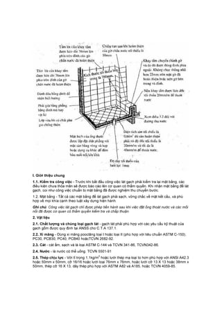 I. Giới thiệu chung
1.1. Kiểm tra công việc - Trước khi bắt đầu công việc lát gạch phải kiểm tra lại mặt bằng, các
điều kiện chưa thỏa mãn sẽ được báo cáo lên cơ quan có thẩm quyền. Khi nhận mặt bằng để lát
gạch, coi như công việc chuẩn bị mặt bằng đã được nghiệm thu chuyển bước.
1.2. Mặt bằng - Tất cả các mặt bằng để lát gạch phải sạch, vững chắc về mặt kết cấu, và phù
hợp về mọi khía cạnh theo luật xây dựng hiện hành.
Ghi chú: Công việc lát gạch chỉ được phép tiến hành sau khi việc đặt ống thoát nước và các mối
nối đã được cơ quan có thẩm quyền kiểm tra và chấp thuận.
2. Vật liệu
2.1. Chất lượng và chủng loại gạch lát - gạch lát phải phù hợp với các yêu cẩu kỹ thuật của
gạch gốm được quy định tại ANSS cho C.T.A 137.1.
2.2. Xi măng - Dùng xi măng pooclăng loại I hoặc loại II (phù hợp với tiêu chuẩn ASTM C-150),
PC30, PCB30, PC40, PCB40 hoặcTCVN 2682-92.
2.3. Cát - cát ẩm, sạch và là loại ASTM C-144 và TCVN 341-86, TCVN342-86.
2.4. Nước - là nước có thể uống. TCVN 5501-91
2.5. Thép chịu lực - Với tỉ trọng 1,1kg/m
2
hoặc lưới thép mạ loại to hơn phù hợp với ANSI A42.3
hoặc 50mm x 50mm, cỡ 16/16 hoặc lưới loại 76mm x 76mm, hoặc lưới cỡ 13 X 13 hoặc 38mm x
50mm, thép cỡ 16 X 13, dây thép phù hợp với ASTM A82 và A185, hoặc TCVN 4059-85.
 