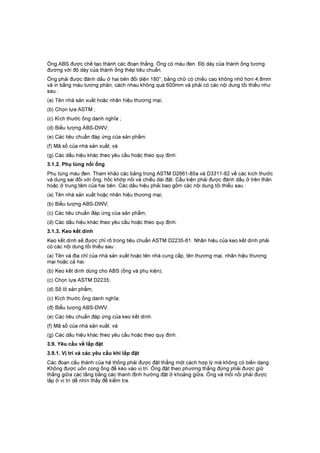 Ống ABS được chế tạo thành các đoạn thẳng. Ống có màu đen. Độ dày của thành ống tương
đương với độ dày của thành ống thép tiêu chuẩn.
Ống phải được đánh dấu ở hai bên đối diện 180°, bằng chữ có chiều cao không nhỏ hơn 4,8mm
và in bằng màu tương phản, cách nhau không quá 600mm và phải có các nội dung tối thiểu như
sau :
(a) Tên nhà sản xuất hoặc nhãn hiệu thương mại;
(b) Chọn lựa ASTM ;
(c) Kích thước ống danh nghĩa ;
(d) Biểu tượng ABS-DWV;
(e) Các tiêu chuẩn đáp ứng của sản phẩm.
(f) Mã số của nhà sản xuất; và
(g) Các dấu hiệu khác theo yêu cầu hoặc theo quy định.
3.1.2. Phụ tùng nối ống
Phụ tùng màu đen. Tham khảo các bảng trong ASTM D2661-85a và D3311-82 về các kích thước
và dung sai đối với ống, hốc khớp nối và chiều dài đặt. Cấu kiện phải được đánh dấu ở trên thân
hoặc ở trung tâm của hai bên. Các dấu hiệu phải bao gồm các nội dung tối thiểu sau :
(a) Tên nhà sản xuất hoặc nhãn hiệu thương mại;
(b) Biểu tượng ABS-DWV;
(c) Các tiêu chuẩn đáp ứng của sản phẩm;
(d) Các dấu hiệu khác theo yêu cầu hoặc theo quy định.
3.1.3. Keo kết dính
Keo kết dính sẽ được chỉ rõ trong tiêu chuẩn ASTM D2235-81. Nhãn hiệu của keo kết dính phải
có các nội dung tối thiểu sau :
(a) Tên và địa chỉ của nhà sản xuất hoặc tên nhà cung cấp, tên thương mại, nhãn hiệu thương
mại hoặc cả hai.
(b) Keo kết dính dùng cho ABS (ống và phụ kiện);
(c) Chọn lựa ASTM D2235;
(d) Số lô sản phẩm;
(c) Kích thước ống danh nghĩa;
(đ) Biểu tượng ABS-DWV.
(e) Các tiêu chuẩn đáp ứng của keo kết dính.
(f) Mã số của nhà sản xuất; và
(g) Các dấu hiệu khác theo yêu cầu hoặc theo quy định.
3.9. Yêu cầu về lắp đặt
3.9.1. Vị trí và các yêu cầu khi lắp đặt
Các đoạn cấu thành của hệ thống phải được đặt thẳng một cách hợp lý mà không có biến dạng.
Không được uốn cong ống để kéo vào vị trí. Ống đặt theo phương thẳng đứng phải được giữ
thẳng giữa các tầng bằng các thanh định hướng đặt ở khoảng giữa. Ống và mối nối phải được
lắp ở vị trí dễ nhìn thấy để kiểm tra.
 