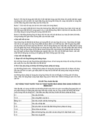 Bước 6. Khi lớp lót dung dịch kết dính ở bề mặt bên trong của hốc khớp nối và bề mặt bên ngoài
của ống còn ướt và mềm, ấn mạnh đầu ống vào trong hốc khớp nối, xoay một phần tư vòng nếu
có thể. Đầu ống phải chạm đáy của hốc khớp nối.
Bước 7. Gíữ mối nối này cho tới khi dính chặt (cho từng đoạn).
Bước 8. Lau sạch chất kết dính thừa trên đường ống. Một mối nối được thực hiện chính xác sẽ
thể hiện qua chất kết dính xung quanh chu vi của đường ống. Bất kì một khe hở nào đều có thể
cho thấy rằng sử dụng không đủ lượng chất kết dính.
Bước 9. Hệ thống đường ống chỉ được thử khi các mối nối dã được lưu hoá (ổn định) tối thiểu
trong khoảng thời gian theo hướng dẫn của nhà sản xuất.
• Các mối nối có ren
Các khớp ống nối đã liệt kê sẽ được sử dụng để nối với các ống nối có ren. Các khớp nối hoặc
mối nối có ren ngoài cho ống nhựa ABS sẽ được đặt ở vị trí dễ thao tác. Kết nối giữa ống ABS
và các khớp nối là thuộc loại keo kết dính. Sẽ chỉ dùng đường ren hoặc đầu ren đặc biệt sử dụng
cho nối ghép ống nhựa. Không được sử dụng các hợp chất, ma tít, các sản phẩm dầu lanh thông
thường. Ống và các khớp nối khi đã sử dụng những hỗn hợp không cho phép kể trên sẽ được
lau chùi sạch và được thay thế bằng các nguyên liệu mới. Khi mối nối đã hoàn thành, cần xiết
chặt hết cỡ bằng tay và dùng cờ lê giằng vặn thêm không quá một vòng.
• Các mối nối đặc biệt
1. Đoạn nối với ống không phải bằng nhựa
Khi nối ống nhựa với các ống không phải bằng nhựa, chỉ sử dụng các khớp nối và ống nối được
sản xuất cho mục đích đặc biệt như đã liệt kê.
3.15.4. Các phụ tùng và khớp nối không được phép sử dụng
(a) Hệ thống thoát nước - Không được phép sử dụng phụ tùng hay khớp nối có đoạn mở rộng,
hốc hay chỗ lõm có cạnh, gờ hoặc phần thu hẹp mà có thể làm tắc dòng chảy trong hệ thống
thoát nước.
(b) Không được phép sử dụng phụ tùng hay khớp nối mà có thể gây ra những cản trở dòng
chảy. Việc mở rộng đoạn cong hoặc đoạn ống cụt từ 76mm lên 100mm không bị xem như một
cản trở
IS 6-95 Tiêu chuẩn lắp đặt
HỆ THỐNG THOÁT NƯỚC THẢI VÀ THOÁT NƯỚC MƯA BẰNG ỐNG GANG KHÔNG CÓ
MIỆNG BÁT
Việc lắp đặt, sử dụng và kiểm tra hệ thống thoát nước thải và nước mưa bằng ống gang đúc và
phụ kiện không có miệng bát phải tuân theo tiêu chuẩn này và "Quy chuẩn hệ thống cấp thoát
nước trong nhà và công trình". Các điều sau đây của Quy chuẩn sẽ được phép áp dụng:
3.1 Yêu cầu tối thiểu
7.4.4. Các vòng đệm của bệ xí.
Bảng 12-1 Các tiêu chuẩn vật liệu đường ống
3.9. Yêu cầu về lắp đặt
3.10 Các phụ kiện và cách lắp đặt không được phép sử dụng
1.3.2 Sửa chữa và cải tạo
3.12 Bảo vệ đường ống, phụ kiện và các công trình cấp thoát nước
3.13 Neo treo và giá đỡ
 