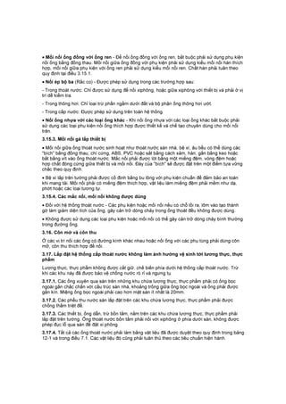 • Mối nối ống đồng với ống ren - Để nối ống đồng với ống ren, bắt buộc phải sử dụng phụ kiện
nối ống bằng đồng thau. Mối nối giữa ống đồng với phụ kiện phải sử dụng kiểu mối nối hàn thích
hợp, mối nối giữa phụ kiện với ống ren phải sử dụng kiểu mối nối ren. Chất hàn phải tuân theo
quy định tại điều 3.15.1.
• Nối ép bộ ba (Rắc co) - Được phép sử dụng trong các trường hợp sau:
- Trong thoát nước: Chỉ được sử dụng để nối xiphông, hoặc giữa xiphông với thiết bị và phải ở vị
trí dễ kiểm tra.
- Trong thông hơi: Chỉ loại trừ phần ngầm dưới đất và bộ phận ống thông hơi ướt.
- Trong cấp nước: Được phép sử dụng trên toàn hệ thống.
• Nối ống nhựa với các loại ống khác - Khi nối ống nhựa với các loại ống khác bắt buộc phải
sử dụng các loại phụ kiện nối ống thích hợp được thiết kế và chế tạo chuyên dùng cho mối nối
trên.
3.15.3. Mối nối gá lắp thiết bị
• Mối nối giữa ống thoát nước sinh hoạt như thoát nước sàn nhà, bệ xí, âu tiểu có thể dùng các
"bích" bằng đồng thau, chì cứng, ABS, PVC hoặc sắt bằng cách xảm, hàn, gắn bằng keo hoặc
bắt bằng vít vào ống thoát nước. Mắc nối phải được lót bằng một miếng đệm, vòng đệm hoặc
hợp chất đóng cứng giữa thiết bị và mối nối. Đáy của "bích" sẽ được đặt trên một điểm tựa vững
chắc theo quy định.
• Bệ xí lắp trên tường phải được cố định bằng bu lông với phụ kiện chuẩn để đảm bảo an toàn
khi mang tải. Mối nối phải có miếng đệm thích hợp, vật liệu làm miếng đệm phải mềm như dạ,
phớt hoặc các loại tương tự.
3.15.4. Các mắc nối, mối nối không được dùng
• Đối với hệ thống thoát nước - Các phụ kiện hoặc mối nối nếu có chỗ lồi ra, lõm vào tạo thành
gờ làm giảm diện tích của ống, gây cản trở dòng chảy trong ống thoát đều không được dùng.
• Không được sử dụng các loại phụ kiện hoặc mối nối có thể gây cản trở dòng chảy bình thường
trong đường ống.
3.16. Côn mở và côn thu
Ở các vị trí nối các ống có đường kính khác nhau hoặc nối ống với các phụ tùng phải dùng côn
mở, côn thu thích hợp để nối.
3.17. Lắp đặt hệ thống cấp thoát nước không làm ảnh hưởng vệ sinh tới lương thực, thực
phẩm
Lương thực, thực phẩm không được cất giữ, chế biến phía dưới hệ thống cấp thoát nước. Trừ
khi các khu này đã được bảo vệ chống nước rò rỉ và ngưng tụ.
3.17.1. Các ống xuyên qua sàn trên những khu chứa lương thực, thực phẩm phải có ống bọc
ngoài gắn chắc chắn với cấu trúc sàn nhà, khoảng trống giữa ống bọc ngoài và ống phải được
gắn kín. Miệng ống bọc ngoài phải cao hơn mặt sàn ít nhất là 20mm.
3.17.2. Các phễu thu nước sàn lắp đặt trên các khu chứa lương thực, thực phẩm phải được
chống thấm triệt để.
3.17.3. Các thiết bị, ống dẫn, trừ bồn tắm, nằm trên các khu chứa lương thực, thực phẩm phải
lắp đặt trên tường. Ổng thoát nước bồn tắm phải nối với xiphông ở phía dưới sàn, không được
phép đục lỗ qua sàn để đặt xi phông.
3.17.4. Tất cả các ống thoát nước phải làm bằng vật liệu đã được duyệt theo quy định trong bảng
12-1 và trong điều 7.1. Các vật liệu đó cũng phải tuân thủ theo các tiêu chuẩn hiện hành.
 
