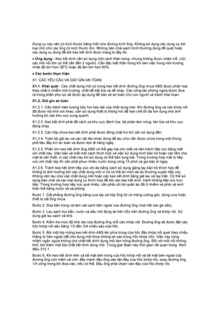 Dụng cụ này nên có kích thước bằng một nửa đường kính ống. Không sử dụng các dụng cụ bôi
loại nhỏ cho các ống có kích thước lớn. Những bàn chải sạch bình thường dùng để quét hoặc
các dụng cụ dùng để bôi keo kết dính được trang bị đầy đủ.
• Ứng dụng - Keo kết dính cần sử dụng một cách thận trọng, nhưng không được chậm trễ. (với
các mối nối lớn có thể cần đến 2 người). Cần đặc biệt thận trọng khi làm việc trong môi trường
nhiệt độ lớn hơn 38
o
C hoặc độ ẩm lớn hơn 60%.
• Các bước thực hiện
X1. CÁC YÊU CẦU VÀ GIỮ GÌN AN TOÀN
X1.1. Khái quát - Các chất dung môi có trong keo kết dính đường ống nhựa ABS được phân loại
theo chất ô nhiễm môi trường, chất dễ bắt lửa và dễ cháy. Các công tác phòng ngừa được đưa
ra trong phần phụ lục sẽ được áp dụng để bảo vệ an toàn cho con người và tránh hỏa hoạn.
X1.2. Giữ gìn an toàn
X1.2.1. Cần tránh hiện tượng bốc hơi kéo dài của chất dung môi. Khi đường ống và các khớp nối
đã được nối khít với nhau, cần sử dụng thiết bị thông hơi để hạn chế tối đa hơi dung môi ảnh
hưởng tới các khu vực xung quanh.
X1.2.2. Keo kết dính phải để cách xa khu vực đánh lửa, bộ phận làm nóng, tàn lửa và khu vực
đang cháy.
X1.2.3. Các hộp chứa keo kết dính phải được đóng chặt trừ khi cần sử dụng đến.
X1.2.4. Toàn bộ giẻ lau và các vật liệu khác dùng để lau chùi cần được chứa trong một thùng
phế liệu đậy kín an toàn và được dọn đi hàng ngày.
X1.2.5. Phần lớn keo kết dính ống ABS có thể gây hại cho mắt và nên tránh tiếp xúc bằng mắt
với chất này. Việc bảo vệ mắt một cách thích hợp và việc sử dụng kính bảo hộ hoặc các tấm che
mặt là cần thiết, vì các chất này khi sử dụng có thể bắn tung toé. Trong trường hợp mắt bị tiếp
xúc với chất này thì cần phải phun nhiều nước trong vòng 15 phút và gọi bác sĩ ngay.
X1.2.6. Tránh keo kết dính tiếp xúc với da bằng cách sử dụng găng tay bảo hộ thích hợp để
không bị ảnh hưởng bởi các chất dung môi vì nó có thể ăn mòn da do thường xuyên tiếp xúc.
Không nên lau chùi các chất dung môi hoặc các keo kết dính bằng giẻ lau và tay trần. Có thể sử
dụng bàn chải và các loại dụng cụ thích hợp để bôi các keo kết dính, tránh không tiếp xúc trực
tiếp. Trong trường hợp tiếp xúc quá nhiều, cần phải cởi bỏ quần áo đã ô nhiễm và phải vệ sinh
thân thể bằng nước và xà phòng.
Bước 1. Cắt phẳng đường ống bằng cưa tay và hộp ống lót có mộng vuông góc, dùng cưa hoặc
thiết bị cắt ống nhựa.
Bước 2. Doa bên trong và làm vát cạnh bên ngoài của đường ống (mài hết các gờ sắc).
Bước 3. Lau sạch bụi bẩn, nước và dầu mỡ đọng lại trên hốc trên đường ống và khớp nối. Sử
dụng giẻ lau sạch và khô.
Bước 4. Kiểm tra mức độ khô ráo của đường ống chỗ các khớp nối. Đường ống sẽ được đặt vào
hốc khớp nối sâu bằng 1/3 đến 3/4 chiều sâu của hốc.
Bước 5. Bôi một lớp mỏng keo kết dính ABS lên phía trong của hốc đầu khớp nối quét theo chiều
thẳng từ bên ngoài (để cho dung môi thừa không lọt vào trong hốc khớp nối). Việc này cũng
nhằm ngăn ngừa không cho chất kết dính dung môi làm hỏng đường ống. Đối với mối nối không
khít, bôi thêm một lớp chất kết dính dung môi. Trong giai đoạn này thời gian rất quan trọng. Xem
điều 315.1.
Bước 6. Khi keo kết dính trên cả bề mặt bên trong của hốc khớp nối và bề mặt bên ngoài của
đường ống còn mềm và ướt, đẩy mạnh đầu ống vào tận đáy của hốc khớp nối, xoay đường ống
1/4 vòng trong khi đưa vào, nếu có thể. Đầu ống phải chạm vào đáy của hốc khớp nối.
 