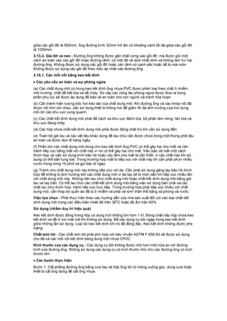 giữa các gối đỡ là 900mm, ống đường kính 32mm trở lên có khoảng cách tối đa giữa các gối đỡ
là 1200mm.
3.13.3. Giá đỡ và neo - Đường ống không được gắn chặt cứng vào gối đỡ, mà được giữ một
cách an toàn vào các gối đỡ hoặc đường rãnh, có một độ xê dịch nhất dịnh và không làm hư hại
đường ống. Không được sử dụng các gối đỡ hoặc các rãnh có cạnh sắc hoặc dễ bị mài mòn.
Không được sử dụng các gối đỡ theo kiểu ép chặt vào đường ống.
3.15.1. Các mối nối bằng keo kết dính
• Các yêu cầu an toàn và sự phòng ngừa
(a) Các chất dung môi có trong keo kết dính ống nhựa PVC được phân loại theo chất ô nhiễm
môi trường, chất dễ bắt lửa và dễ cháy. Do vậy các công tác phòng ngừa được đưa ra trong
phần phụ lục sẽ được áp dụng để bảo vệ an toàn cho con người và tránh hỏa hoạn.
(b) Cần tránh hiện tượng bốc hơi kéo dài của chất dung môi. Khi đường ống và các khớp nối đã
được nối khít với nhau, cần sử dụng thiết bị thông hơi để giảm tối đa ảnh hưởng của hơi dung
môi tới các khu vực xung quanh.
(c) Các chất kết dính dung môi phải để cách xa khu vực đánh lửa, bộ phận làm nóng, tàn lửa và
khu vực đang cháy.
(d) Các hộp chứa chất kết dính dung môi phải được đóng chặt trừ khi cần sử dụng đến.
(e) Toàn bộ giẻ lau và các vật liệu khác dùng để lau chùi cần được chứa trong một thùng phế liệu
an toàn và đươc dọn đi hàng ngày.
(f) Phần lớn các chất dung môi dùng cho keo kết dính ống PVC có thể gây hại cho mắt và nên
tránh tiếp xúc bằng mắt với chất này vì nó có thể gây hại cho mắt. Việc bảo vệ mắt một cách
thích hợp và việc sử dụng kính bảo hộ hoặc các tấm che mặt là cần thiết, vì các chất này khi sử
dụng có thể bắn tung toé. Trong trường hợp mắt bị tiếp xúc với chất này thì cần phải phun nhiều
nước trong vòng 15 phút và gọi bác sĩ ngay.
(g) Tránh cho chất dung môi này không tiếp xúc với da. Cần phải sử dụng găng tay bảo hộ thích
hợp để không bị ảnh hưởng bởi các chất dung môi vì da tay sẽ bị mòn dần khi tiếp xúc nhiều lần
với chất dung môi này. Không nên lau chùi chất dung môi hoặc chất kết dính dung môi bằng giẻ
lau và tay trần. Có thể lau chùi các chất kết dính dung môi bằng việc sử dụng bàn chải và các
chất lau chùi thích hợp, tránh tiếp xúc trực tiếp. Trong trường hợp phải tiếp xúc nhiều với chất
dung môi, cần thay bỏ quần áo đã bị ô nhiễm và phải vệ sinh thân thể bằng xà phòng và nước.
Việc lựa chọn - Phải thực hiện theo các hướng dẫn của nhà sản xuất đối với các loại chất kết
dính dung môi trong các điều kiện nhiệt độ trên 38
o
C hoặc độ ẩm trên 60%.
Sử dụng (nhằm duy trì hiệu quả)
Keo kết dính được đóng trong hộp có dung tích không lớn hơn 1 lít. Đóng chặt nắp hộp chứa keo
kết dính và để ở nơi mát mẻ khi không sử dụng. Để các dụng cụ bôi ngập trong keo kết dính
giữa những lần sử dụng. Loại bỏ keo kết dính khi nó đã đông đặc. Keo kết dính không được pha
loãng.
Chất sơn lót - Các chất sơn lót phải phù hợp với tiêu chuẩn ASTM F 656-93 sẽ được sử dụng
cho tất cả các mối nối kết dính băng dung môi nhựa CPVC.
Kích thước của các dụng cụ - Các dụng cụ bôi không được nhỏ hơn một nửa so với đường
kính của đường ống. Không sử dụng các dụng cụ có kích thước nhỏ cho các đường ống có kích
thước lớn.
• Các bước thực hiện
Bước 1. Cắt phẳng đường ống bằng cưa tay và hộp ống lót có mộng vuông góc, dùng cưa hoặc
thiết bị cắt ống dùng để cắt ống nhựa.
 