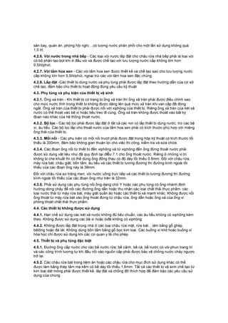 sân bay, quán ăn, phòng hội nghị... có lượng nước phân phối cho một lần sử dụng không quá
1,0 lít.
4.2.6. Vòi nước trong nhà bếp - Các loại vòi nước lắp đặt cho chậu rửa nhà bếp phải là loại vòi
có bộ phận tạo bọt khí ở đầu vòi và được chế tạo với lưu lượng nước cấp không lớn hơn
9,5lít/phút.
4.2.7. Vòi tắm hoa sen - Các vòi tắm hoa sen được thiết kế và chế tạo sao cho lưu lượng nước
cấp không lớn hơn 9,5lít/phút, ngoại trừ các vòi tắm hoa sen đặc chủng.
4.2.8. Lắp đặt -Các thiết bị dùng nước và phụ tùng phải được lắp đặt theo hướng dẫn của cơ sở
chế tạo, đảm bảo cho thiết bị hoạt động đúng yêu cầu kỹ thuật.
4.3. Phụ tùng và phụ kiện của thiết bị vệ sinh
4.3.1. Ống xả tràn - Khi thiết bị có trang bị ống xả tràn thì ống xã tràn phải được điều chỉnh sao
cho mức nước tĩnh trong thiết bị không được dâng lên quá mức xả tràn khi van cấp đã đóng
ngắt. Ống xả tràn của thiết bị phải được nối với xiphông của thiết bị. Riêng ống xả tràn của két xả
nước có thể thoát vào bệ xí hoặc tiểu treo đi cùng. Ống xả tràn không được thoát vào bất kỳ
đoạn nào khác của hệ thống thoát nước.
4.3.2. Bộ lọc - Các bộ lọc phải được lắp đặt ở tất cả các nơi có lắp thiết bị dùng nước, trừ các bệ
xí, âu tiểu. Các bộ lọc lắp cho thoát nước của tắm hoa sen phải có kích thước phù hợp với miệng
ống thải của thiết bị.
4.3.3. Mối nối - Các phụ kiện có mối nối trượt phải được đặt trong hộp kỹ thuật có kích thước tối
thiểu là 300mm, đảm bảo không gian thuận lợi cho việc thi công, kiểm tra và sửa chữa.
4.3.4. Các đoạn ống nối từ thiết bị đến xiphông và từ xiphông đến ống đứng thoát nước phải
được sử dụng vật liệu như đã quy định tại điều 7.1 cho ống thoát nước. Riêng ở những vị trí
không bị che khuất thì có thể dùng ống đồng thau có độ dày tối thiểu 0.8mm. Đối với chậu rửa,
máy rửa bát, chậu giật, bồn tắm, âu tiểu và các thiết bị tương đương thì đường kính ngoài tối
thiếu của các đoạn ống này là 38mm.
Đối với chậu rửa sứ tráng men, vòi nước uống trực tiếp và các thiết bị tương đương thì đường
kính ngoài tối thiểu của các đoạn ống như trên là 32mm.
4.3.5. Phải sử dụng các phụ tùng nối ống dạng chữ Y hoặc các phụ tùng có ống nhánh định
hướng dòng chảy để nối các đường ống dẫn hoặc thu nhận các loại chất thải thực phẩm, các
loại nước thải từ máy rửa bát, máy giặt quần áo hoặc các thiết bị xả mạnh khác. Không được nối
ống thoát từ máy rửa bát vào ống thoát đứng từ chậu rửa, ống dẫn hoặc ống xả của ống xi
phông thoát chất thải thực phẩm.
4.4. Các thiết bị không được sử dụng
4.4.1. Hạn chế sử dụng các két xả nước không đủ tiêu chuẩn, các âu tiểu không có xiphông kèm
theo. Không được sử dụng các bệ xí hoặc biđê không có xiphông.
4.4.2. Không được lắp đặt trong nhà ở các loại chậu rửa mặt, rửa bát... làm bằng gỗ ghép,
bêtông hoặc đá lát. Không dùng bồn tắm bằng gỗ bọc kim loại. Các buồng xí khô hoặc buồng xí
hóa học chỉ được sử dụng khi các cơ quan y tế cho phép.
4.5. Thiết bị và phụ tùng đặc biệt
4.5.1. Đường ống cấp nước cho các bể nước rửa; bể cảnh, bể cá, bể nước có vòi phun trang trí
và các công trình tương tự khi đấu nối vào nguồn cấp phải được bảo vệ chống nước chảy ngược
trở lại.
4.5.2. Các chậu rửa bát trong tiệm ăn hoặc các chậu rửa cho mục đích sử dụng khác có thể
được làm bằng thép tấm mạ kẽm có bề dày tối thiểu 1,6mm. Tất cả các thiết bị vệ sinh chế tạo từ
kim loại dát mỏng phải được thiết kế, lắp đặt và chống đỡ thích hợp để đảm bảo các yêu cầu sử
dụng của chúng
 