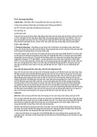 9.3.2. Sử dụng ống đồng
• Đánh dấu - Cần đánh dấu rõ ràng để thuận tiện cho việc kiểm tra
• Ống nước sẽ được đánh dấu với khoảng cách không quá 460mm:
(a) Tên nhà sản xuất hoặc tên đăng ký thương mại,
(b) Loại ống, và
(c) Nơi sản xuất.
Toàn bộ ống cứng sẽ được đánh dấu bằng mầu trên toàn bộ chiều dài với độ lớn không nhỏ hơn
5,7mm, bao gồm cả chú giải được đánh dấu với khoảng cách không lớn hơn 900mm. Các chú
giải sẽ bao gồm loại ống, mối hàn, thông số kỹ thuật của ASTN, tên hoặc đăng ký thương mại
của nhà sản xuất hoặc cả hai, và tên nước sản xuất. Các tiêu chuẩn đáp ứng của sản phẩm.
3.15.1. Các mối nối
• Thông tin tổng hợp - Ống đồng và các khớp nối có thể được nối lại bằng nhiều cách khác
nhau, phụ thuộc vào mục tiêu của hệ thống. Phương pháp hàn và hàn vẩy các khớp nối mao dẫn
là những phương pháp được sử dụng nhiều nhất.
Theo định nghĩa, hàn là môt quá trình ghép nối được thực hiện dưới nhiệt độ 449
o
C và hàn vẩy
là một quá trình thông thường được thực hiện với nhiệt độ trên 449
o
C nhưng ở phía dưới điểm
nóng chảy của kim loại chủ. Thực tế về hàn đồng, phần lớn công việc hàn được thực hiện dưới
nhiệt độ từ khoảng 177o
C đến 288o
C, và hàn vẩy được thực hiện dưới nhiệt độ từ 593o
C đến
816
o
C. Sự lựa chọn giữa hàn và hàn vẩy nói chung phụ thuộc vào các điều kiện cụ thể. Các mối
hàn nhìn chung được thực hiện ở nơi làm việc có nhiệt độ không quá 96
o
C, trong khi các mối
hàn vẩy có thể được thực hiện ở nơi yêu cầu độ bền lớn hơn, hoặc ở nơi có nhiệt độ lên tới
204°
o
C.
Các mối nối dùng mối hàn, hàn vẩy, mối nối mở rộng hình côn
Các mối nối luôn phù hợp với các kích cỡ ống tiêu chuẩn và với độ lớn thuộc các loại khác nhau
để đáp ứng yêu cầu trong lắp đặt đường ống. Các mối nối này có thể sử dụng hàn hay hàn vẩy,
tuy nhiên cần phải thận trọng với các khớp nối đúc dùng hàn vẩy. Các mối nối chịu áp lực bằng
đồng đã gia công cũng luôn phù hợp với độ lớn về kích cỡ và chủng loại. Những mối nối này
cũng có thể được nối bằng hàn hay hàn vẩy. Hàn vẩy là phương pháp thích hợp hơn đối với các
mối nối đã được gia công. Bên cạnh đó, sự lựa chọn giữa các mối nối đúc và gia công thông
thường là theo ý thích của người sử dụng. Các mối nối mở rộng hình côn làm thành phần tiếp
xúc giữa kim loại với kim loại trong các mối nối chìm; cả hai đều có thể tháo rời và lắp lại dễ
dàng. Các mối nối này đặc biệt có tác dụng ở nơi nước sinh hoạt không thể chảy vào đường ống
và việc hàn ở đó là rất khó. Các mối nối mở rộng hình côn có thể sẽ cần thiết ở nơi có nguy cơ
xảy ra hỏa hoạn và không được sử dụng mỏ hàn để hàn hoặc hàn vẩy các mối nối.
Chất hàn
Ghi chú: Cấm sử dụng chất hàn nếu hàm lượng chì tan vào trong nước uống vượt quá 0,2%.
Sự lựa chọn chất hàn phụ thuộc vào áp lực vận hành và nhiệt độ của đường ống. Cũng cần phải
xem xét đến áp lực sinh ra từ sự co dãn nhiệt lên mối nối. Tuy nhiên, áp lực do thay đổi nhiệt độ
sẽ không có ý nghĩa khi gặp hai trường hợp: khi đường ống có kích thước ngắn hoặc khi sử
dụng các đai dãn nở dọc theo chiều dài của đường ống.
Vật liệu hàn thông thường được làm theo hình dây, nhưng các vât liệu hàn loại bột cũng được
sử dụng. Đó là các vật liệu hàn dạng hạt nhỏ được làm ngưng lại bằng chất gây cháy dạng bột.
Khi sử dụng vật liệu hàn dạng bột cần tuân theo bốn nguyên tắc sau:
1. Dây hàn phải được sử dụng kèm với bột để lấp đầy vào các khoảng trống và giúp thay thế
chất gây cháy, mặt khác có thể tráng thiếc lên bề mặt và có thể sẽ không có mốì nối bền với dây
đai liên tiếp.
 