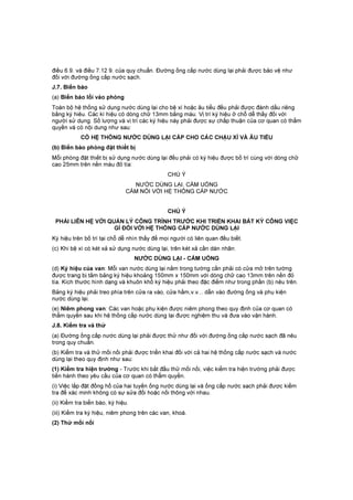 điều 6.9. và điều 7.12 9. của quy chuẩn. Đường ống cấp nước dùng lại phải được bảo vệ như
đối với đường ống cấp nước sạch.
J.7. Biển báo
(a) Biển báo lối vào phòng
Toàn bộ hệ thống sử dụng nước dùng lại cho bệ xí hoặc âu tiểu đều phải được đánh dấu riêng
bằng ký hiêu. Các kí hiệu có dòng chữ 13mm bằng màu. Vị trí ký hiệu ở chỗ dễ thấy đối với
người sử dụng. Số lượng và vị trí các ký hiệu này phải được sự chấp thuận của cơ quan có thẩm
quyền và có nội dung như sau:
CÓ HỆ THỐNG NƯỚC DÙNG LẠI CẤP CHO CÁC CHẬU XÍ VÀ ÂU TIỂU
(b) Biển báo phòng đặt thiết bị
Mỗi phòng đặt thiết bị sử dụng nước dùng lại đều phải có ký hiệu được bố trí cùng với dòng chữ
cao 25mm trên nền màu đỏ tía:
CHÚ Ý
NƯỚC DÙNG LẠI, CẤM UỐNG
CẤM NỐI VỚI HỆ THỐNG CẤP NƯỚC
CHÚ Ý
PHẢI LIÊN HỆ VỚI QUẢN LÝ CÔNG TRÌNH TRƯỚC KHI TRIỂN KHAI BẤT KỲ CÔNG VIỆC
GÌ ĐỐI VỚI HỆ THỐNG CẤP NƯỚC DÙNG LẠI
Ký hiệu trên bố trí tại chỗ dễ nhìn thấy để mọi người có liên quan đều biết.
(c) Khi bệ xí có két xả sử dụng nước dùng lại, trên két xả cần dán nhãn:
NƯỚC DÙNG LẠI - CẤM UỐNG
(d) Ký hiệu của van: Mỗi van nước dùng lại nằm trong tường cần phải có cửa mở trên tường
được trang bị tấm bảng ký hiệu khoảng 150mm x 150mm với dòng chữ cao 13mm trên nền đỏ
tía. Kích thước hình dạng và khuôn khổ ký hiệu phải theo đặc điểm như trong phần (b) nêu trên.
Bảng ký hiệu phải treo phía trên cửa ra vào, cửa hầm,v.v... dẫn vào đường ống và phụ kiện
nước dùng lại.
(e) Niêm phong van: Các van hoặc phụ kiện được niêm phong theo quy định của cơ quan có
thẩm quyền sau khi hệ thống cấp nước dùng lại được nghiệm thu và đưa vào vận hành.
J.8. Kiểm tra và thử
(a) Đường ống cấp nước dùng lại phải được thử như đối với đường ống cấp nước sạch đã nêu
trong quy chuẩn.
(b) Kiểm tra và thử mối nối phải được triển khai đối với cả hai hệ thống cấp nước sạch và nước
dùng lại theo quy định như sau:
(1) Kiểm tra hiện trường - Trước khi bắt đầu thử mối nối, việc kiểm tra hiện trường phải được
tiến hành theo yêu cầu của cơ quan có thẩm quyền.
(i) Việc lắp đặt đồng hồ của hai tuyến ống nước dùng lại và ống cấp nước sạch phải được kiểm
tra để xác minh không có sự sửa đổi hoặc nối thông với nhau.
(ii) Kiểm tra biển báo, ký hiệu.
(iii) Kiểm tra ký hiệu, niêm phong trên các van, khoá.
(2) Thử mối nối
 
