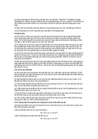 (3) Dạng một hoặc hai tấm bê tông cốt thép chịu nén tối thiểu 175kG/cm
2
(17238kPa), bề dày
không bé hơn 100mm và được thiết kế chịu tải trọng đất không nhỏ hơn 0,2kG/cm
2
(19,2kPa) với
các lỗ kiểm tra tối thiểu 230mm có nút bịt được trát bitum hoặc các vật liệu không thấm nước
khác.
(h) Đỉnh của vòm tối thiểu phải sâu 460mm nhưng không được sâu hơn mặt đất quá 1200mm.
(i) Các ống thông hơi thích hợp phải được lắp đặt cho mỗi giếng thấm.
K.8.Hố tự tiêu
(a) Hố tự tiêu chỉ được sử dụng với mục đích tạm thời trong khi chờ xây dựng hệ thống thoát
nước công cộng hoặc khu vực. Hố tự tiêu chỉ được sử dụng khi cơ quan có thẩm quyền cho
phép. Hố tự tiêu dùng để thu toàn bộ nuớc thải sinh hoạt, giữ lại chất cặn bã, chất lỏng tự thấm
vào đất, vì vậy chỉ được dùng ở mức hạn chế, tạm thời.
(b) Ở những nơi chưa thể có ngay hệ thống thoát nước công cộng (tối thiểu là trong vài ba năm
tới) mà điều kiện về địa chất và nước ngầm thuận lợi cho nguyên lý làm việc của hố tự tiêu, thì
có thể dùng hố tự tiêu thay cho bể tự hoại dùng cho nhà ở gia đình đơn lẻ, hoặc nhà ở có mức
sử dụng hạn chế, nhưng phải được cơ quan có thẩm quyền cho phép.
(c) Các hố tự tiêu nếu được phép xây dựng, phải tuân thủ các quy định như đối với giếng thấm ở
khoản (d) trong mục K.7 ở phụ lục này. Đáy hố phải sâu hơn miệng ống vào tối thiểu là 6000mm.
Nhưng nếu ở dưới đáy là tầng đá cuội hoặc tương đương dày đến 1200mm thì độ sâu của hố
không cần quá 3000mm.
d) Nếu xây dựng bổ sung các hố tự tiêu hoặc giếng thấm thì ống nối thông với hố, hoặc giếng cũ
phải ngập sâu trong hố cũ, giếng cũ tối thiểu là 300mm. Miệng ống ra của hố mới phải thấp hơn
miệng ống vào của nó ít nhất là 150mm. Tất cả các mối nối đường ống thông giữa các hố, giếng
đều phải kín nước.
K.9. Xử lý các chất thải
(a) Khi nước thải chứa lượng lớn các chất dầu mỡ, rác, chất cháy, cát và các chất khác, có thể
ảnh hưởng đến vận hành hệ thống xử lý nước thải cục bộ thì cần phải lắp đặt các thiết bị tách sơ
bộ đối với các loại chất thải này.
(b) Việc lắp đặt các thiết bị tách và xử lý sơ bộ các chất thải phải phù hợp với quy chuẩn. Vị trí
lắp đặt các thiết bị này được nêu trong bảng K-1.
(c) Thiết bị tách tạp chất được thiết kế với số lượng không nhỏ hơn 2. Yêu cầu kết cấu phải phù
hợp với các tiểu phần trong điều K5 của phụ lục.
(d) Thiết bị tách tạp chất đặt kín đối với nguồn thải phải dễ sử dụng. Các hố (giếng) phục vụ cần
thiết phải được vạch mức và kín hơi.
(f) Các chất thải từ thiết bị tách tạp chất có thể được nối với bể tự hoại hoặc các hệ thống xử lý
sơ bộ khác hoặc xả vào các tuyến cống của hệ thống thoát nước riêng.
(g) Các chỉ tiêu thiết kế kiến nghị (công thức có thể thích hợp với các tiêu chuẩn thải khác nhau
của các khu dân cư), Xem sơ đồ trang tiếp theo.
K.10. Công suất và dung tích các công trình xử lý nước thải cục bộ
(a) Dung tích phần nước của các công trình xử lý nước thải cục bộ, nước thải dịch vụ được xác
định theo công thức sau đây:
• Đối với bể tách dầu mỡ từ nước thải bếp ăn.
Wn = N1 x a1 x t x K (m3
)
• Đối với bể lắng cát và tách dầu bãi đỗ rửa xe.
Wn = N2 x a2 x t x K (m3
)
 