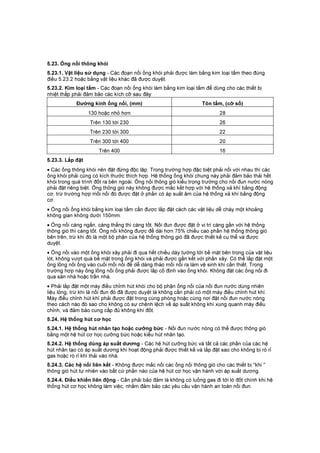 5.23. Ống nối thông khói
5.23.1. Vật liệu sử dụng - Các đoạn nối ống khói phải được làm bằng kim loại tấm theo đúng
điều 5.23.2 hoặc bằng vật liệu khác đã được duyệt.
5.23.2. Kim loại tấm - Các đoạn nối ống khói làm bằng kim loại tấm để dùng cho các thiết bị
nhiệt thấp phải đảm bảo các kích cỡ sau đây:
Đường kính ống nối, (mm) Tôn tấm, (cỡ số)
130 hoặc nhỏ hơn 28
Trên 130 tới 230 26
Trên 230 tới 300 22
Trên 300 tới 400 20
Trên 400 16
5.23.3. Lắp đặt
• Các ống thông khói nên đặt đứng độc lập. Trong trường hợp đặc biệt phải nối với nhau thì các
ống khói phải cùng có kích thước thích hợp. Hệ thống ống khói chung này phải đảm bảo thải hết
khói trong quá trình đốt ra bên ngoài. Ống nối thông gió kiểu trọng trường cho nồi đun nước nóng
phải đặt riêng biệt. Ống thông gió này không được mắc kết hợp với hệ thống xả khí bằng động
cơ, trừ trường hợp mối nối đó được đặt ở phần có áp suất âm của hệ thống xả khí bằng động
cơ.
• Ống nối ống khói bằng kim loại tấm cần được lắp đặt cách các vật liệu dễ cháy một khoảng
không gian không dưới 150mm.
• Ống nối càng ngắn, càng thẳng thì càng tốt. Nồi đun được đặt ở vị trí càng gần với hệ thống
thông gió thì càng tốt. Ống nối không được để dài hơn 75% chiều cao phần hệ thống thông gió
bên trên, trừ khi đó là một bộ phận của hệ thống thông gió đã được thiết kế cụ thể và được
duyệt.
• Ống nối vào một ống khói xây phải đi qua hết chiều dày tường tới bề mặt bên trong của vật liệu
lót, không vượt quá bề mặt trong ống khói và phải được gắn kết với phần xây. Có thể lắp đặt một
ống lồng nối ống vào cuối mối nối để dễ dàng tháo mối nối ra làm vệ sinh khi cần thiết. Trong
trường hợp này ống lồng nối ống phải được lắp cố định vào ống khói. Không đặt các ống nối đi
qua sàn nhà hoặc trần nhà.
• Phải lắp đặt một máy điều chỉnh hút khói cho bộ phận ống nối của nồi đun nước dùng nhiên
liệu lỏng, trừ khi là nồi đun đó đã được duyệt là không cần phải có một máy điều chỉnh hút khí.
Máy điều chỉnh hút khí phải được đặt trong cùng phòng hoặc cùng nơi đặt nồi đun nước nóng
theo cách nào đó sao cho không có sự chênh lệch về áp suất không khí xung quanh máy điều
chỉnh, và đảm bảo cung cấp đủ không khí đốt.
5.24. Hệ thống hút cơ học
5.24.1. Hệ thống hút nhân tạo hoặc cưỡng bức - Nồi đun nước nóng có thể được thông gió
bằng một hệ hút cơ học cưỡng bức hoặc kiểu hút nhân tạo.
5.24.2. Hệ thống dùng áp suất dương - Các hệ hút cưỡng bức và tất cả các phần của các hệ
hút nhân tạo có áp suất dương khi hoạt động phải được thiết kế và lắp đặt sao cho không bị rò rỉ
gas hoặc rò rỉ khí thải vào nhà.
5.24.3. Các hệ nối liên kết - Không được mắc nối các ống nối thông gió cho các thiết bị "khí "
thông gió hút tự nhiên vào bất cứ phần nào của hệ hút cơ học vận hành với áp suất dương.
5.24.4. Điều khiển liên động - Cần phải bảo đảm là không có luồng gas đi tới lò đốt chính khi hệ
thống hút cơ học không làm việc, nhằm đảm bảo các yêu cầu vận hành an toàn nồi đun.
 