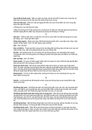Cụm thiết bị thoát nước - Một cụm gồm hai hoặc một số các thiết bị thoát nước cùng loại, kế
tiếp nhau và cùng xả nước thải vào một nhánh thoát nước chung.
Cửa mở hiệu quả - Diện tích mặt cắt ngang tối thiểu của cửa mở tại điểm xả nước cung cấp,
được đo hoặc tính bằng :
• Đường kính của một ống tròn hoặc
• Nếu cửa không tròn thì lấy đường kính của ống tròn có diện tích mặt cắt ngang tương đương
tiết diện ngang đã cho (điều này cũng được áp dụng cho khoảng lưu không)
D
Dán tem - Thiết bị hoặc vật tư có dán tem của một cơ quan kiểm tra chất lượng (gọi là cơ quan
ghi hàng), xem “ Được ghi danh sách”.
Dòng chảy ngược - Dòng nước hay chất lỏng trong ống phân phối, cung cấp nước uống, chảy
ngược về đầu nguồn. Xem “Sự dẫn ngược qua xi phông:.
Dốc - Xem “Độ dốc”
Đơn vị thiết bị - Thuật ngữ định lượng nói lên tác động đến hệ thống cấp và thoát nước của các
thiết bị khác nhau, đặc trưng bằng thang đo quy ước thống nhất.
Độ dốc - Độ nghiêng hoặc mức đi xuống của một đường ống so với mặt phẳng nằm ngang.
Trong thoát nước nó thường được tính bằng tỷ lệ phần trăm giữa đoạn hạ thấp so với chiều dài
đoạn ống.
Độc hại thấp - Xem "Ô nhiễm".
Được duyệt - Cơ quan có thẩm quyền chấp nhận khi công trình được thiết kế hoặc lắp đặt đảm
bảo các quy định nêu trong quy chuẩn này.
Được ghi danh sách “ Nói về các trang thiết bị hoặc vật tư được cơ quan quản lý lập danh
sách. Cơ quan này kiểm tra thường kỳ việc sản xuất các trang thiết bị hoặc vật tư ghi trong danh
sách. Các bản ghi đó phải khẳng định được trang thiết bị hoặc vật tư đều tuân thủ các tiêu chuẩn
đã được duyệt hoặc đã được kiểm tra thích hợp với chức năng cụ thể.
Đường kính - Trừ khi có định nghĩa khác, đường kính được coi như là đường kính quy ước
danh nghĩa thương mại.
G
Giá đỡ - Là những kết cấu để nâng đỡ và làm vững các đường ống và các trang thiết bị cấp
thoát nước khác.
H
Hệ thống cấp nước - Hệ thống bao gồm các đường ống dẫn nước vào nhà, các ống phân phối
nước, các thiết bị, phụ tùng lắp ráp, các van khóa điều khiển và tất cả các bộ phận vận chuyển
hoặc cung cấp nước sinh hoạt trong ngôi nhà hoặc cho các vị trí phụ cận.
Hệ thống cấp thoát nước bên trong nhà và công trình - Gồm tất cả các đường ống cung cấp
và phân phối nước sinh hoạt trong ngôi nhà, các thiết bị thoát nước, đường ống thoát nước thải,
ống thông gió, các mối nối, các phương tiện, bể nhận chứa, các phụ tùng đường ống của ngôi
nhà, kể cả hệ thống xử lý và sử dụng nước uống, các thiết bị và công trình xử lý nước thải cục
bộ.
Hệ thống Durham - Một hệ thống cống thoát nước thải mà mọi ống, vật liệu ống đều có ren hay
kết cấu chắc tương tự, sử dụng các đầu nối lõm phù hợp với kiểu ống đó.
Hệ thống thoát nước - Gồm tất cả các đường ống và cống trong phạm vi các ngôi nhà công
trình công cộng hoặc tư nhân, chuyên vận chuyển nước thải hoặc các chất thải lỏng khác tới hệ
thống thoát nước bên ngoài hoặc trạm xử lý nước thải theo quy định.
 