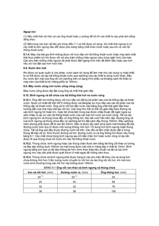 Ngo i tr :
(1) Nếu chất thải nói trên xả vào ống thoát hoặc xi phông để hở thì các thiết bị này phải làm bằng
đồng thau
(2) Một trong các loại vật liệu ghi trong điều 7.1 có thể được sử dụng, khi chất thải ngưng tụ từ
các thiết bị làm ngưng dầu đốt được pha loãng bằng chất khác trước hoặc sau khi xả vào hệ
thống thoát nước.
8.7.4. Máy rửa bát gia đình không được nối trực tiếp với hệ thống thoát nước hoặc máy tách chất
thải thực phẩm trừ khi được nối với phụ kiện chống chảy ngược (phụ tùng ngăn hơi) của máy.
Các phụ kiện chống chảy ngược đó phải được đặt ngang mức tràn đã đánh dấu hoặc cao hơn
nếu vòi rửa đặt cao hơn mức tràn.
8.8. Nước làm mát
Khi được cơ quan quản lý cho phép, nước sạch sử dụng để làm mát cho các dụng cụ hoặc thiết
bị có thể được xả vào hệ thống thoát nước qua xiphông của các thiết bị dùng nước khác. Đầu
thu nước làm mát của ống nối với xiphông trên có dạng hình phễu và khoảng cách tối thiểu từ
mép tràn của thiết bị tới miệng phễu là 150mm.
8.9. Máy nước uông (vòi nước uống công cộng)
Máy nước uống được lắp đặt cùng ống xả chất thải gián tiếp
8.10. Bình ngưng và bể chứa của hệ thống thải hơi và nước nóng
8.10.1. Ống dẫn hơi không được nối trực tiếp với bất kỳ bộ phận nào của hệ thống cấp và thoát
nước. Nước có nhiệt độ trên 60
o
C không được xả bằng/áp lực trực tiếp vào các bộ phận của hệ
thống cấp và thoát nước. Ống xả từ nồi hơi dẫn nước vào bằng ống chất thải gián tiếp theo
hướng dẫn của nhà máy chế tạo nồi hơi. Các ống như thế có thể nối gián tiếp theo đường xả
vào bình ngưng hở hoặc kín, hoặc bể chứa bên trong loại được chấp thuận để ngăn ngừa sự
xâm nhập có áp lực vào hệ thống thoát nước của các loại hơi nước và nước nóng. Tất cả các
bình ngưng kín và thùng chứa đều có ống thông hơi, kéo dài vượt hẳn trên nắp. Đường ống xả
của bình ngưng và thùng chứa đều có xiphông bịt kín đặt cách đáy thùng 150mm. Đầu xiphông
niêm phong phải được để lộ cao lên 20mm. Đầu ra được lấy cách phía cạnh một khoảng để dọc
đường nước luôn duy trì được một lượng không nhỏ hơn 1/2 dung tích bình ngưng hoặc thùng
chứa. Tất cả ống vào đều thuộc đường nước kể trên. Các đĩa và tấm chắn được đặt ở trong
thùng để bảo vệ vỏ. Kích thước đường xả hơi, đường nước ra và ống thông hơi được nêu trong
bảng 8-1. Các chất chứa trong bình ngưng sau khi tiếp nhận hơi hoặc nước nóng có áp cần
được đi qua thùng chứa hở trước khi vào hệ thống thoát nước.
8.10.2. Thùng chứa, bình ngưng hoặc các thùng chặn được làm bằng bê tông cốt thép có tường
và đáy dày không dưới 100mm và mặt trong được trát vữa xí măng dày ít nhất là 13mm. Bình
ngưng bằng kim loại có độ dày không bé hơn 3mm theo thép tiêu chuẩn và tất cả các bình
ngưng như vậy cần phải được quét bitum ở mặt ngoài để chống xâm thực.
8.10.3. Thùng chứa và bình ngưng phải được trang bị các phụ kiện để thau rửa và dung tích
chứa không nhỏ hơn 3 lần lượng nước chuyển từ nồi hơi và các ống nối nồi hơi, khi mà mức
nước bình thường trong các nồi hơi này không dưới 100mm.
BẢNG 8-1 Ống nối van tháo xả bình ngưng và thùng chứa
Van xả nồi hơi, (mm) Đường nước ra, (mm) Ống thông hơi, (mm)
20
(*)
20
(*)
50
25 25 64
32 32 76
38 38 100
 