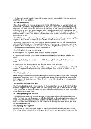 * Khoảng cách trên đối với bệ xí hoặc thiết bị tương tự (đo từ miệng xả bệ xí đến chỗ nối thông
hơi) không được quá 1800mm.
10.3. Các loại xiphông
10.3.1. Các xiphông, trừ xiphông dùng cho một thiết bị chắn hoặc dụng cụ tương tự, đều là loại
tự làm sạch. Các xiphông dùng cho bồn tắm, vòi tắm, chậu rửa sứ, chậu rửa bát, bồn giặt, ống
thoát dưới sàn, phễu thu, âu tiểu, vòi nước uống, các dụng cụ thiết bị dùng cho nha khoa và các
thiết bị tương tự, được làm bằng nhựa ABS, đồng thau đúc, gang, chì, PVC hoặc các vật liệu
được chấp thuận khác. Xiphông bằng đồng thau ở vị trí dễ kiểm tra, có độ dày thành ống tối thiểu
là 1,0mm, có thể sử dụng cho các thiết bị cố định để thải các chất thải sinh hoạt nhưng không
dùng cho các âu tiểu.
10.3.2. Chỉ sử dụng nhiều nhất một phụ tùng khớp trượt ở phía đầu ra của xiphông. Loại xiphông
ống không được lắp đặt nếu không có phụ kiện đấu nối đồng bộ chuẩn của nó.
10.3.3. Kích thước (đường kính thông thường) của xiphông dùng cho một thiết bị đã được quy
định sẽ phải đủ để thoát nước cho các thiết bị một cách nhanh chóng. Nhưng trong mọi trường
hợp không được lớn hoặc nhỏ hơn quá một kích thước đường ống đã được nêu trong bảng 7-3.
Xiphông phải có cùng kích thước với tay xiphông nối tới.
10.4. Những loại xiphông cấm sử dụng
Các loại xiphông sau đây không được sử dụng cho thiết bị vệ sinh:
• Xiphông có các bộ phận tạo nút nước nằm kín trong một khối đúc liền, không thể kiểm tra
được.
• Xiphông có các bộ phận tạo nút nước có thể bị dịch chuyển làm thay đổi khoảng trám nút
nước.
• Xiphông hình chữ S (được tạo bởi việc lắp ghép các nút nước với nhau).
• Xiphông không thuộc loại chuẩn, được chế tạo chuyên dùng cho các thiết bị vệ sinh, chỉ có thể
được sử dụng trong trường hợp đặc biệt với điều kiện phải được cơ quan có thẩm quyền cho
phép.
10.5. Khoảng trám nút nước
Mỗi xi phông của thiết bị vệ sinh phải có khoảng trám nút nước (cột nước đọng trong xiphông để
ngăn khí) từ 50mm đến 100mm. Trừ khi cơ quan quản lý thấy là cần thiết cho các điều kiện đặc
biệt, hoặc thiết kế đặc biệt cho các thiết bị cố định ở những điều kiện bất lợi thì nút nước có thể
lớn hơn 100mm.
10.6. Xiphông cho thoát nước sàn
Ống thoát nước sàn phải nối với mội xiphông để thoát nước nhanh chóng và có kích thước đảm
bảo hoạt động hiệu quả. Miệng thu nước sàn cần được lắp đặt ở vị tri có thể quan sát dễ dàng.
Trong trường hợp có dòng chảy ngược của nước thải thì đường ống thoát cần được trang bị van
một chiều loại được chấp thuận.
10.7. Bảo vệ khoảng trám nút nước
Xiphông ống thoát nước sàn hoặc các xiphông tương tự được nối trực tiếp tới hệ thống thoát
nước. Tùy thuộc vào mức độ sử dụng có thể cần một thiết bị tự động để duy trì khoảng trám nút
nước, trừ trường hợp cơ quan có thẩm quyền cho là không nhất thiết để đảm bảo vệ sinh, an
toàn và cải thiện điều kiện vệ sinh. Các thiết bị tự động và xiphông phải được lắp đặt ở vị trí dễ
tới kiểm tra và sửa chữa.
10.8. Xiphông cho công trình.
Các xiphông cho công trình chỉ lắp đặt khi cơ quan có thẩm quyền yêu cầu. Mỗi xiphông công
trình khi lắp đặt cần phải có một cửa thông tắc vệ sinh và một đường thông hơi hỗ trợ, hoặc cửa
 