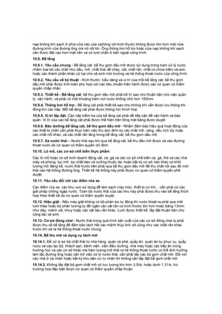 nạp không khí sạch ở phía cửa vào của xiphông với kích thước không được lớn hơn một nửa
đường kính của đường ống mà nó nối tới. Ống thông hơi hỗ trợ hoặc cửa nạp không khí sạch
cần được đặt cao hơn mặt nền và có lưới chắn ở bên ngoài công trình.
10.9. Bể lắng
10.9.1. Yêu cầu chung - Bể lắng cát, bể thu gom dầu mỡ được sử dụng trong trạm xử lý nước
nhằm loại bỏ các chất như dầu, mỡ, chất thải dễ cháy, cát, chất rắn, chất có chứa kiềm và axit,
hoặc các thành phần khác có hại cho vệ sinh môi trường và hệ thống thoát nước của công trình.
10.9.2. Yêu cầu về kỹ thuật - Kích thước, kiểu dáng và vị trí của mỗi bể lắng cát, bể thu gom
dầu mỡ phải được tính toán phù hợp với các tiêu chuẩn hiện hành được các cơ quan có thẩm
quyền chấp nhận.
10.9.3. Thiết kế - Bể lắng cát, bể thu gom dầu mỡ phải bố trí sao cho thuận tiện cho việc quản
lý, vận hành, và phải có một khoảng trám nút nước khồng nhỏ hơn 150mm.
10.9.4. Thông hơi hỗ trợ - Bể lắng cát phải thiết kế sao cho không khí vẫn được lưu thông khi
đóng kín các nắp. Mỗi bể lắng cát phải được thông hơi thích hợp.
10.9.5. Vị trí lắp đặt- Các nắp kiểm tra của bể lắng cát phải dễ tiếp cận để vận hành và bảo
quản. Vị trí của các bể lắng cát phải được thể hiện trên tổng mặt bằng được duyệt.
10.9.6. Bảo dưỡng bể lắng cát, bể thu gom dầu mỡ - Nhằm đảm bảo hiệu quả hoạt động của
các thiết bị chắn cần phải thực hiện việc thu dọn định kỳ các chất mỡ, váng, dầu tích lũy hoặc
các chất nổi khác, và các chất rắn lắng trong bể lắng cát, bể thu gom dầu mỡ.
10.9.7. Xả nước thải – Nước thải sau khi qua bể lắng cát, bể thu dầu mỡ được xả vào đường
thoát nước do cơ quan có thẩm quyền chỉ định.
10.10. Lò mổ, các cơ sở chế biến thực phẩm
Các lò mổ hoặc cơ sở kinh doanh động vật, cá, gà và các cơ sở chế biến cá, gà, thịt và các nhà
máy xà phòng, lọc mỡ, lọc chất béo và xưởng thuộc da, hoặc bất kỳ cơ sở nào khác có khối
lượng mỡ đáng kể, nước thải trước tiên phải qua bể thu gom dầu mỡ để thu chất nổi sau đó mới
thải vào hệ thống đường ống. Thiết kế hệ thống này phải được cơ quan có thẩm quyền phê
duyệt.
10.11. Yêu cầu đối với các điểm rửa xe
Các điểm rửa xe, các khu vực sử dụng để làm sạch máy móc, thiết bị cơ khí... cần phải có các
giải pháp chống ngập nước. Toàn bộ nước thải của các khu này phải được thu vào bể lắng thích
hợp theo thiết kế do cơ quan có thẩm quyền duyệt.
10.12. Hiệu giặt - Nếu máy giặt không có bộ phận lọc tự động thì nước thoát ra phải qua một
lưới thép hoặc bộ phận tương tự để ngăn các vật rắn có kích thước lớn hơn hoặc bằng 13mm
như dây, mảnh vải, khuy hoặc các vật liệu rắn khác. Lưới được thiết kế, lắp đặt thuận tiện cho
công tác vệ sinh.
10.13. Cơ sở đóng chai - Nước thải trong quá trình sản xuất của các cơ sở đóng chai lọ phải
được thu về bể lắng để đảm bảo tách hết các mảnh thủy tinh vỡ cũng như các chất rắn khác
trước khi xả ra hệ thống thoát nước chung.
10.14. Bể thu mỡ và dụng cụ tách mỡ
10.14.1. Để xử lý sơ bộ chất thải từ nhà hàng, quán cà phê, quầy ăn, quán ăn tự phục vụ, quầy
rượu và câu lạc bộ, khách sạn, bệnh viện, viện điều dưỡng, nhà máy hoặc các bếp ăn trong
trường học và các cơ sở khác mà hàm lượng mỡ thải ra hệ thống thoát nước có thể ảnh hưởng
làm tắc đường ống hoặc cản trở việc xử lý nước thải, cần phải lắp các bộ gom chất mỡ. Đối với
các nhà ở cá nhân hoặc bất kỳ khu dân cư tư nhân thì không cần lắp đặt bể gom chất mỡ.
10.14.2. Không lắp đặt bộ gom chất mỡ có lưu lượng lớn hơn 3,5l/s, hoặc dưới 1,31/s, trừ
trường hợp đặc biệt được cơ quan có thẩm quyền chấp thuận.
 