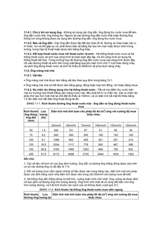 11.4.1. Chú ý khi sử dụng ống - Không sử dụng các ống dẫn, ống đứng thu nước mưa để làm
ống dẫn nước thải, ống thông hơi. Ngược lại các đường ống dẫn nước thải hoặc đường ống
thông hơi cũng không được sử dụng làm đường ống dẫn, ống đứng thu nước mưa.
11.4.2. Bảo vệ ống dẫn - Các ống dẫn được lắp đặt dọc theo lối đi, đường xe chạy hoặc các vị
trí khác, nơi có thể gặp sự cố, phải được bảo vệ bằng lớp bọc kim loại hoặc được chôn trong
tường, trong hộp kỹ thuật hoặc được làm bằng ống thép.
11.4.3. Kết hợp thoát nước mưa với thoát nước vệ sinh - Hệ thống thoát nước mưa và hệ
thống thoát nước vệ sinh của công trình là hoàn toàn độc lập, trừ khi công trình sử dụng hệ
thống thoát kết hợp. Trong trường hợp đó đường ống dẫn nước mưa của công trình được đấu
nối vào đường thoát vệ sinh trên cùng mặt bằng qua phụ kiện hình chữ Y xuôi theo dòng chảy,
và cách ống đứng thoát nước vệ sinh tối thiểu là 3000mm về phía dưới dòng chảy.
11.5. Ống máng mái nhà
11.5.1. Vật liệu
• Ống máng mái nhà được làm bằng vật liệu theo quy định trong bảng 12-1.
• Ống máng mái nhà có thể được làm bằng gang, đồng hoặc hợp kim đồng, chì hoặc bằng nhựa.
11.5.2. Rọ chắn rác thông dụng cho hệ thống thoát nước - Tất cả mọi điểm thu nước trên
mái trừ trường hợp thoát thẳng vào máng nước mái, đều phải bố trí rọ chắn rác. Các rọ chắn rác
phải nhô cao hơn mặt mái tại chỗ đặt tối thiểu là 100mm, và có diện tích bề mặt tối thiểu bằng
1,5 lần diện tích tiết diện ống thoát đứng tại đó.
BẢNG 11-1. Kích thước đường ống thoát nước mái - ống dẫn và ống đứng thoát nước
mưa
Kích thước
ống đứng,
ống dẫn
(mm)
Lưu
lượng
(I/s)
Diện tích mái tính toán cho phép tối đa (m
2
) ứng với cường độ mưa
khác nhau
25mm/h 50mm/h 75mm/h 100mm/h 125mm/h 150mm/h
50 1,5 202 101 67 51 40 34
75 4,2 600 300 200 150 120 100
100 9,1 1286 643 429 321 257 214
125 16,5 2334 1117 778 583 467 389
150 26,8 3790 1895 1263 948 758 632
200 57,6 8175 4088 2725 2044 1635 1363
Ghi chú:
1. Các số liệu về kích cỡ của ống định hướng, ống dẫn và đường ống thẳng đứng được dựa trên
cơ sở các đường ống có độ đầy là 113.
2. Đối với lượng mưa nằm ngoài những số liệu được nêu trong bảng này, diện tích mái cho phép
được xác định bằng cách chia diện tích được nêu trong cột 25mm/h cho lượng mưa đã biết.
3. Hệ thống ống dẫn thẳng đứng có thể tròn, vuông hoặc hình chữ nhật. Ống vuông sẽ được định
cỡ bao gồm cả đường ống tròn tương đương. Ống hình chữ nhật sẽ có cùng tiết diện như ống
tròn tương đương, và tỉ lệ kích thước các cạnh của nó không được vượt quá 311.
BẢNG 11-2. Kích thước hệ thống ống thoát nước mưa nằm ngang
Kích thước
đường ống
Lưu
lượng tại
Diện tích mái tính toán cho phép tối đa (m
2
) ứng với cường độ mưa
khác nhau
 
