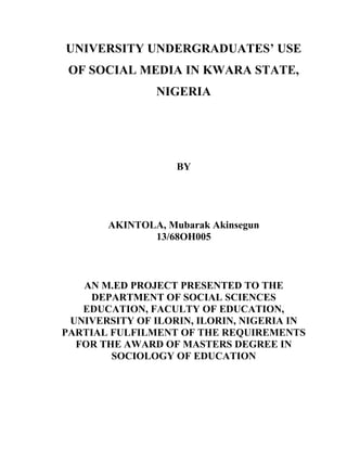 UNIVERSITY UNDERGRADUATES’ USE
OF SOCIAL MEDIA IN KWARA STATE,
NIGERIA
BY
AKINTOLA, Mubarak Akinsegun
13/68OH005
AN M.ED PROJECT PRESENTED TO THE
DEPARTMENT OF SOCIAL SCIENCES
EDUCATION, FACULTY OF EDUCATION,
UNIVERSITY OF ILORIN, ILORIN, NIGERIA IN
PARTIAL FULFILMENT OF THE REQUIREMENTS
FOR THE AWARD OF MASTERS DEGREE IN
SOCIOLOGY OF EDUCATION
 