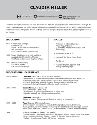 I’ve been a Graphic Designer for over 20 years and had the privilege to work internationally. Through the
years I had developed my skills, always following the needs of the dynamic market with innovative solutions
and creative ideas. My goal is always to bring a clever design with great aesthetics, satisfying the needs of
my clients.
EDUCATION
		
2015	 Golden West College
	 California, US
	 Adobe Certification in Illustrator CC
	 and Photoshop CC
	 Intro to Web Design (Wordpress)		
1993	 Universidad Autonoma Metropolitana
	 Azcapotzalco Mexico City, Mexico
	 Certificate in Computer Graphics (Mac).
1991	 Mackenzie University
	 São Paulo, Brazil
	 B.A. Industrial Design.
	SKILLS
		
	 • Proficient in Adobe Illustrator, 	 	 	
	 Photoshop, InDesign
	    (Cerified by Adobe in Illustrator and 	 	
	 Photoshop)
	
	 • Work both in Mac & PC.
	
	 • Microsoft Word and Power Point
	
	 • Wordpress
	
	 • Fluent in English, Spanish and 			
	 Portuguese languages.
	
PROFESSIONAL EXPERIENCE
		
2007 - present	 Designer Freelance, Brazil, US and Australia	
			 Development of graphic design projects from creation concept and layouts to 			
			 production. Branding, presentations, identity and collateral materials, 	
			 print and digital ads, website designs, displays, events identity and 				
			 selection of stock photography. Clients: small companies.
			
1996 - 2000		 DesignTemps, San Diego, CA
			 Hula Girl Design, Oddo Group
			 Development of graphic projects such as logos and 						
			 corporate identity. Packaging for food industry.
	
			Designer Freelance
			Design of Logos, Collaterals and Ads for a variety of companies.
1994 – 1995		 Azul Design, São Paulo, Brazil
			Creating design concepts and layouts to final product. Logos, brochures, 	 	 	
	 	 	 flyers, posters, advertisements, packaging, promotional pieces, catalogs. Custom 	 	
			 photo shoot direction. Clients: BASF; Government of São Paulo and many others.
1993			 Illustragraphics, Mexico City, Mexico
			 Creating design concepts to production. Packaging design, design logos, brochures.
			 Clients: Pepsico-Gamesa; Gillette; Procter & Gamble; Sigma Alimentos 			
			 (Yoplait); Kraft General Foods; EB Tecnica Mexicana.
(714) 261.6735 claudia@florestadigital.com www.florestadigital.com
digital portfolio
CLAUDIA MILLER
GRAPHIC DESIGNER
 