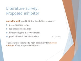 Literature survey:
Proposed inhibitor
Ascorbic acid, good inhibitor in alkaline sea water:
 protective film forms
 reduces corrosion rate
 by reducing the dissolved metal
 good adhesion to metal surface (Yaro et al., 2013)
The literature indicated a high possibility for success
offshore of the proposed inhibitors
 
