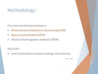 Methodology:
Corrosion monitoring techniques:
 Electrochemical Impedance Spectroscopy (EIS)
 Open circuit potentials (OCP)
 Electrical field signature method ( EFSM)
EIS & OCP
 used extensively to evaluate coatings and corrosion
(Jones, 1996)
 