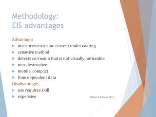 Methodology:
EIS advantages
Advantages
 measures corrosion current under coating
 sensitive method
 detects corrosion that is not visually noticeable
 non-destructive
 mobile, compact
 time dependent data
Disadvantages
 use requires skill
 expensive (Olivier & Poelman, 2012)
 