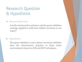 Research Question
& Hypothesis
 Research Question:
Can the electroactive polymer and the green inhibitor
coatings applied to mild steel inhibit corrosion in sea
water?
 Hypothesis:
The green inhibitor is not a better corrosion inhibitor
than the electroactive polymer in deep water
environments based on EIS and OCP techniques.
 