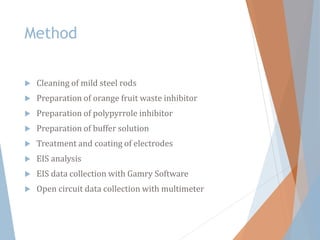 Method
 Cleaning of mild steel rods
 Preparation of orange fruit waste inhibitor
 Preparation of polypyrrole inhibitor
 Preparation of buffer solution
 Treatment and coating of electrodes
 EIS analysis
 EIS data collection with Gamry Software
 Open circuit data collection with multimeter
 