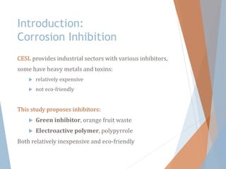 Introduction:
Corrosion Inhibition
CESL provides industrial sectors with various inhibitors,
some have heavy metals and toxins:
 relatively expensive
 not eco-friendly
This study proposes inhibitors:
 Green inhibitor, orange fruit waste
 Electroactive polymer, polypyrrole
Both relatively inexpensive and eco-friendly
 