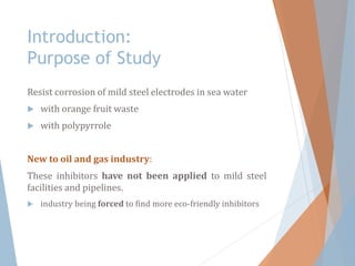 Introduction:
Purpose of Study
Resist corrosion of mild steel electrodes in sea water
 with orange fruit waste
 with polypyrrole
New to oil and gas industry:
These inhibitors have not been applied to mild steel
facilities and pipelines.
 industry being forced to find more eco-friendly inhibitors
 
