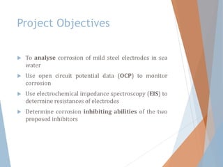 Project Objectives
 To analyse corrosion of mild steel electrodes in sea
water
 Use open circuit potential data (OCP) to monitor
corrosion
 Use electrochemical impedance spectroscopy (EIS) to
determine resistances of electrodes
 Determine corrosion inhibiting abilities of the two
proposed inhibitors
 