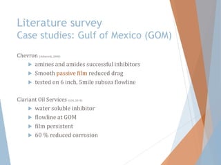 Literature survey
Case studies: Gulf of Mexico (GOM)
Chevron (Ashworth, 2000)
 amines and amides successful inhibitors
 Smooth passive film reduced drag
 tested on 6 inch, 5mile subsea flowline
Clariant Oil Services (COS, 2014)
 water soluble inhibitor
 flowline at GOM
 film persistent
 60 % reduced corrosion
 
