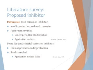 Literature survey:
Proposed inhibitor
Polypyrrole, good corrosion inhibitor:
 anodic protection, reduced corrosion
 Performance varied
 Longer period for film formation
 Application methods (El-Shazly & Wazzan, 2012)
Some say unsuccessful corrosion inhibitor:
 Did not provide anodic protection
 Steel corroded
 Application method failed (Krstajic et al., 1997)
 