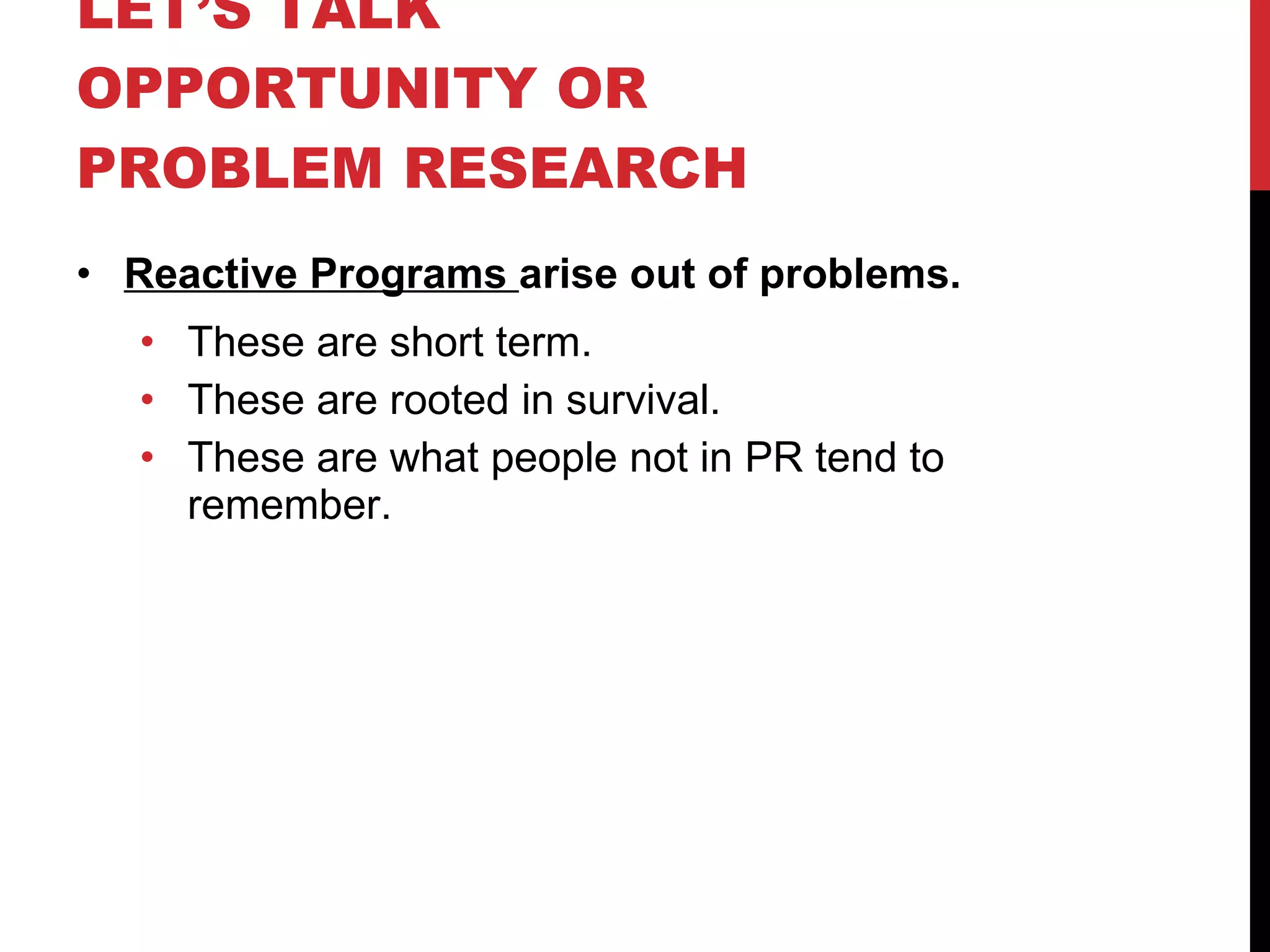 LET’S TALK OPPORTUNITY OR PROBLEM RESEARCH  Reactive Programs  arise out of problems. These are short term. These are rooted in survival. These are what people not in PR tend to remember. 