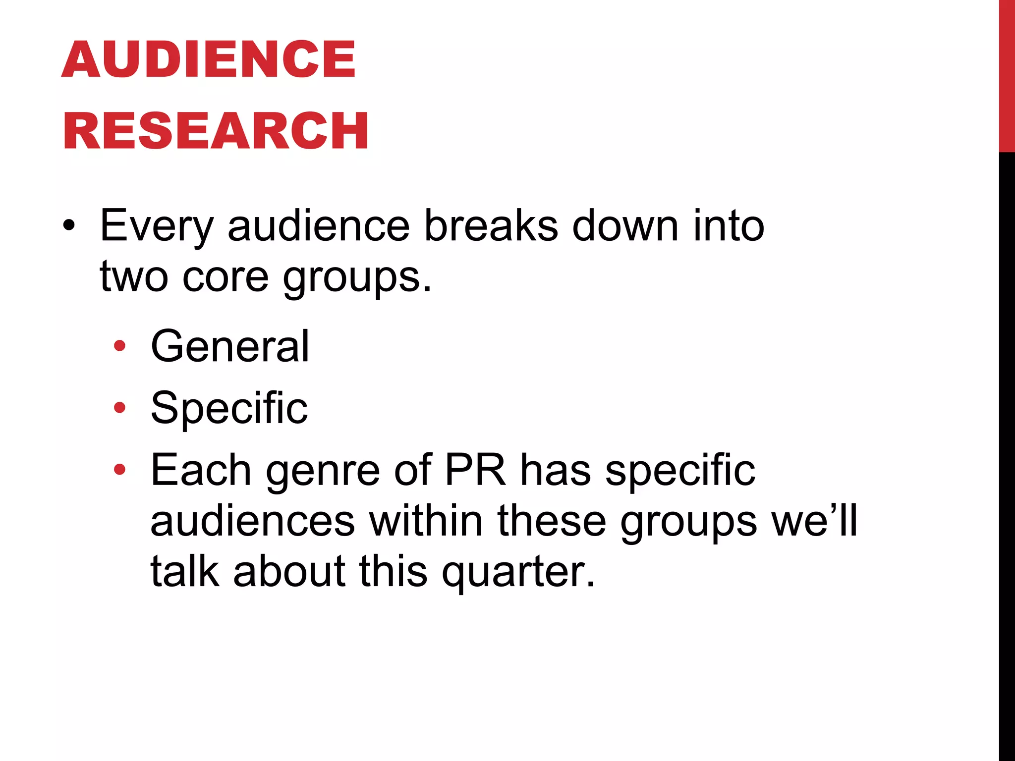 AUDIENCE RESEARCH  Every audience breaks down into  two core groups. General Specific Each genre of PR has specific audiences within these groups we’ll talk about this quarter. 