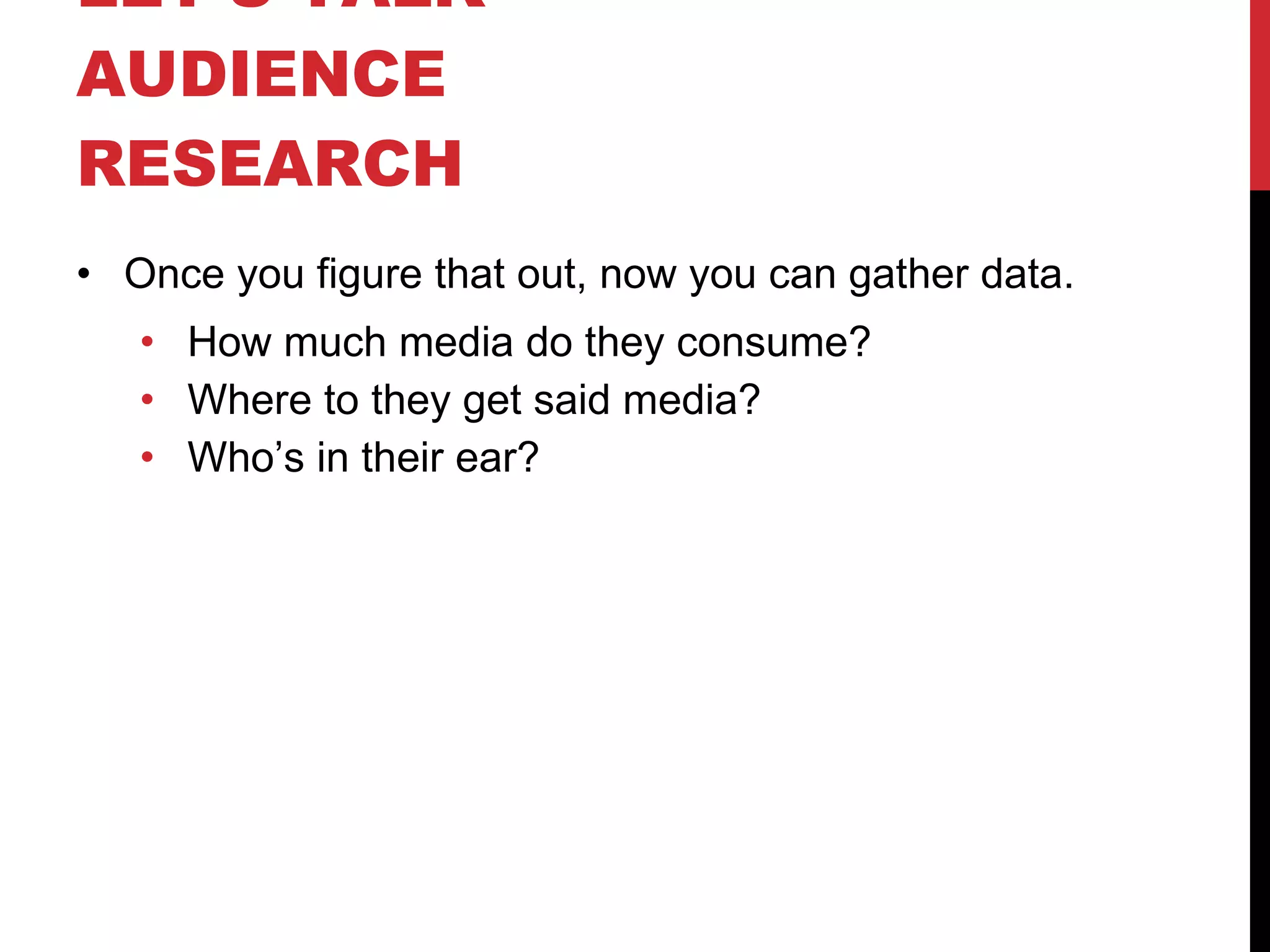 LET’S TALK  AUDIENCE RESEARCH  Once you figure that out, now you can gather data. How much media do they consume? Where to they get said media? Who’s in their ear? 