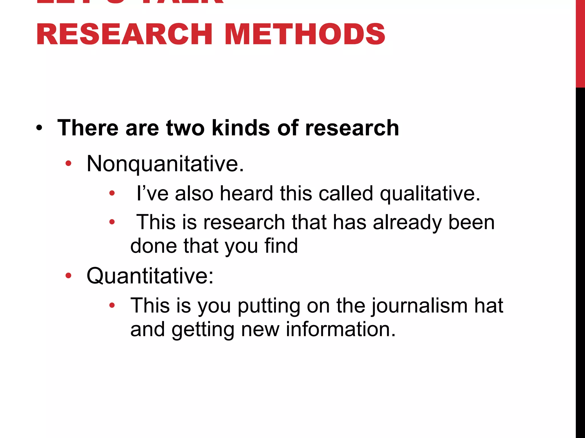 LET’S TALK RESEARCH METHODS There are two kinds of research Nonquanitative. I’ve also heard this called qualitative. This is research that has already been done that you find Quantitative: This is you putting on the journalism hat and getting new information. 