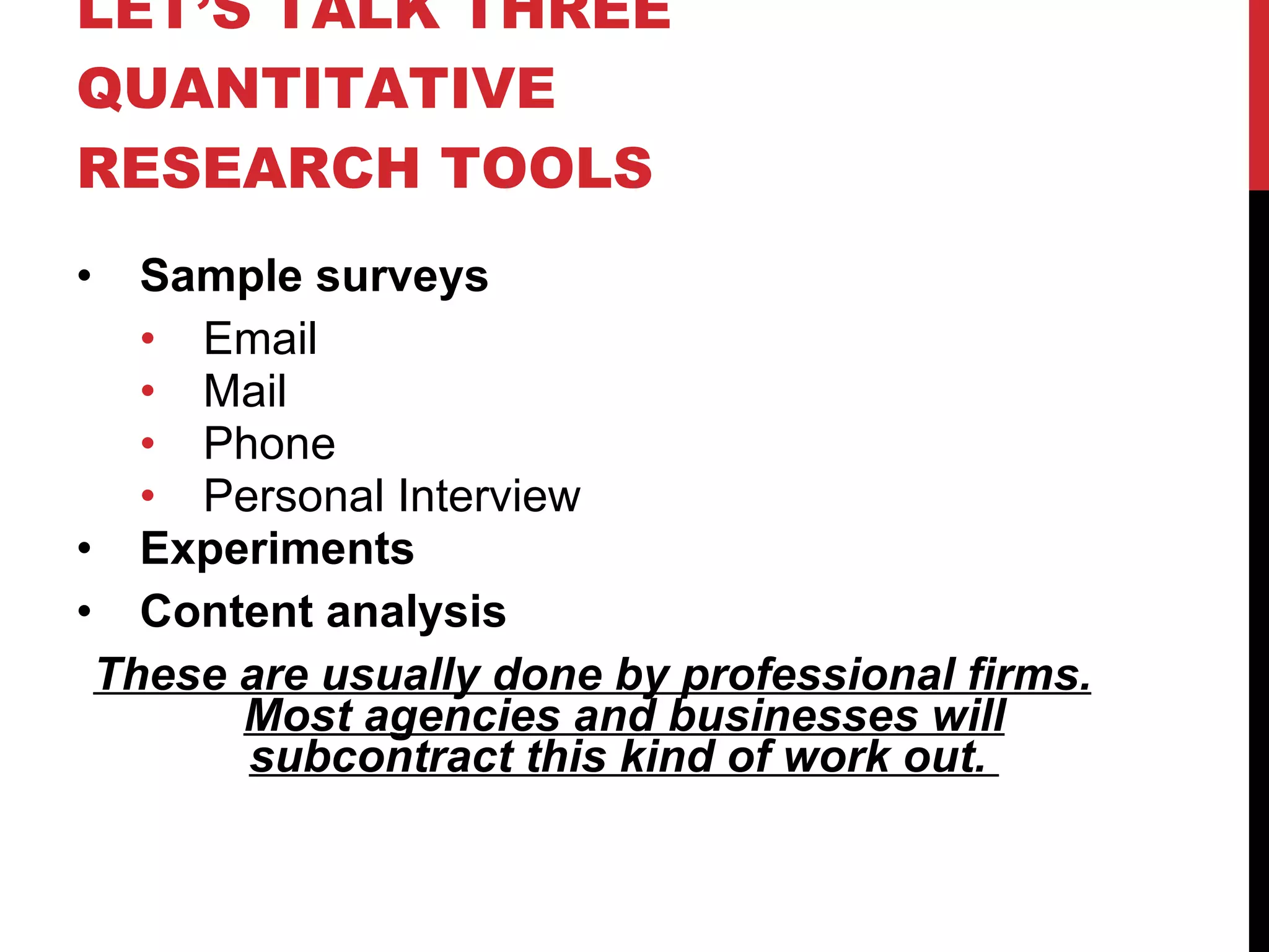 LET’S TALK THREE QUANTITATIVE RESEARCH TOOLS Sample surveys Email Mail Phone Personal Interview Experiments Content analysis  These are usually done by professional firms. Most agencies and businesses will subcontract this kind of work out.  