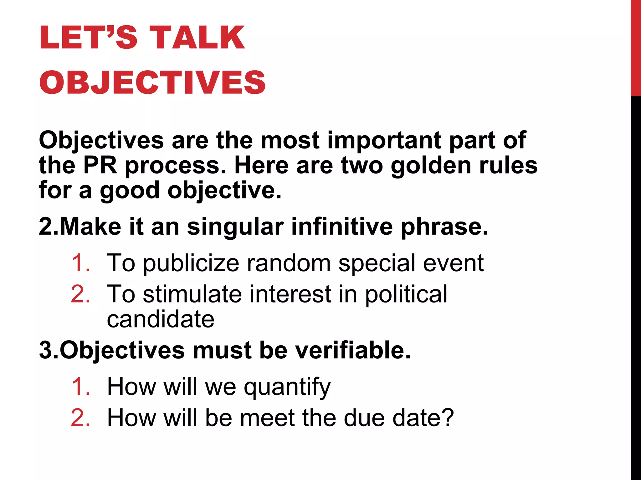 LET’S TALK OBJECTIVES  Objectives are the most important part of the PR process. Here are two golden rules for a good objective. Make it an singular infinitive phrase. To publicize random special event To stimulate interest in political candidate Objectives must be verifiable. How will we quantify How will be meet the due date? 