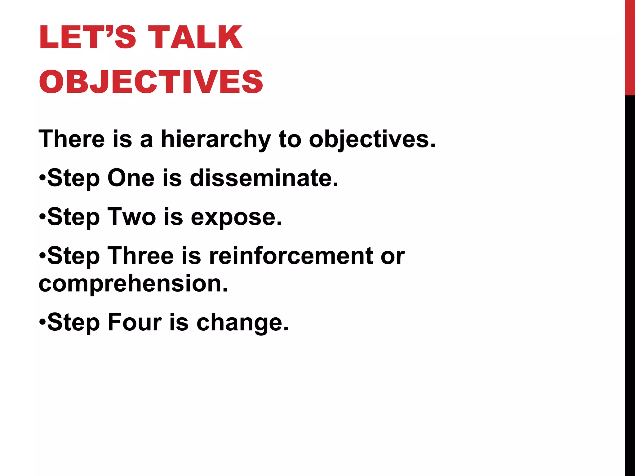 LET’S TALK OBJECTIVES  There is a hierarchy to objectives. Step One is disseminate. Step Two is expose. Step Three is reinforcement or comprehension. Step Four is change. 