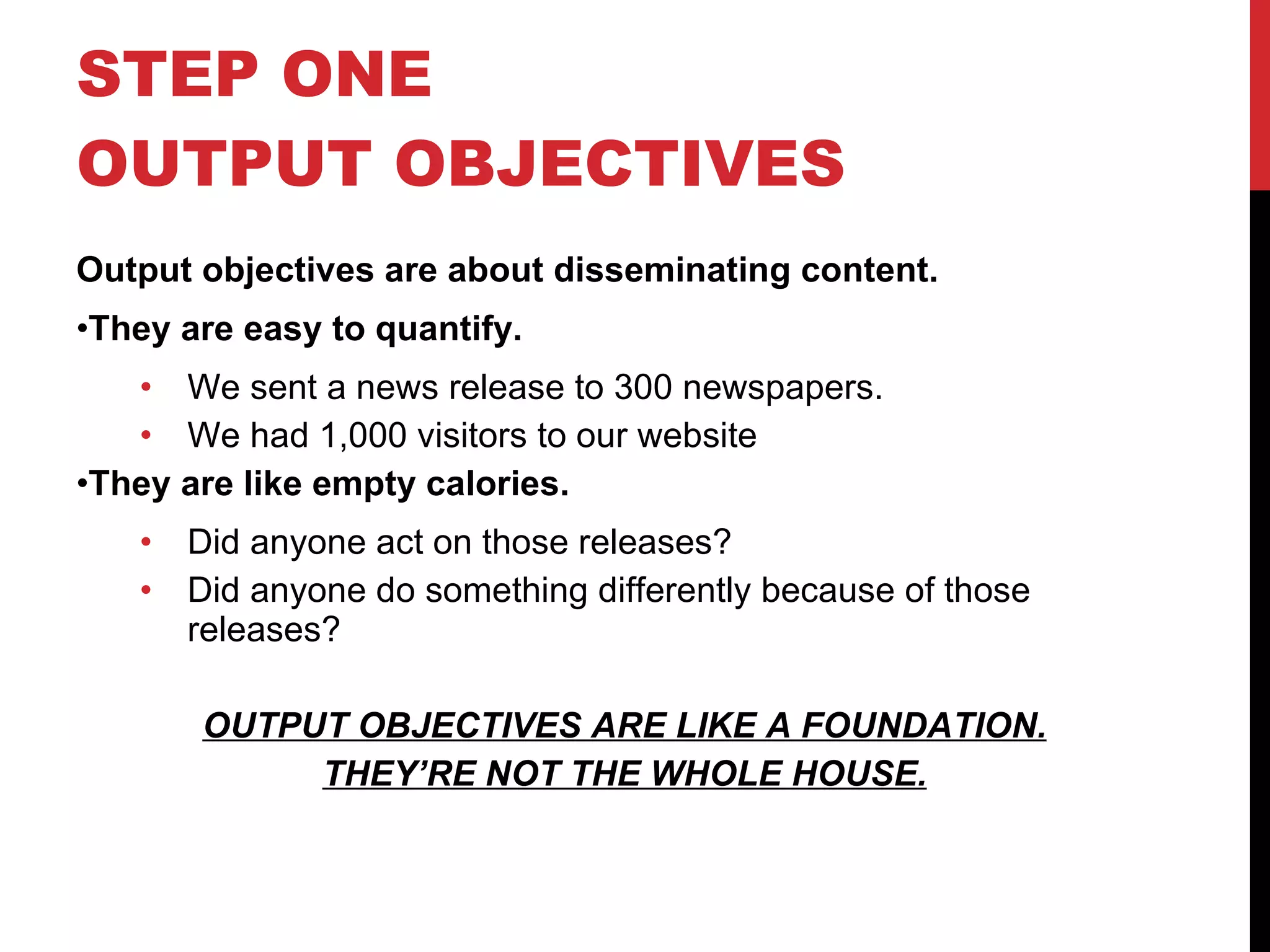 STEP ONE OUTPUT OBJECTIVES  Output objectives are about disseminating content. They are easy to quantify. We sent a news release to 300 newspapers. We had 1,000 visitors to our website They are like empty calories.  Did anyone act on those releases? Did anyone do something differently because of those releases? OUTPUT OBJECTIVES ARE LIKE A FOUNDATION. THEY’RE NOT THE WHOLE HOUSE. 