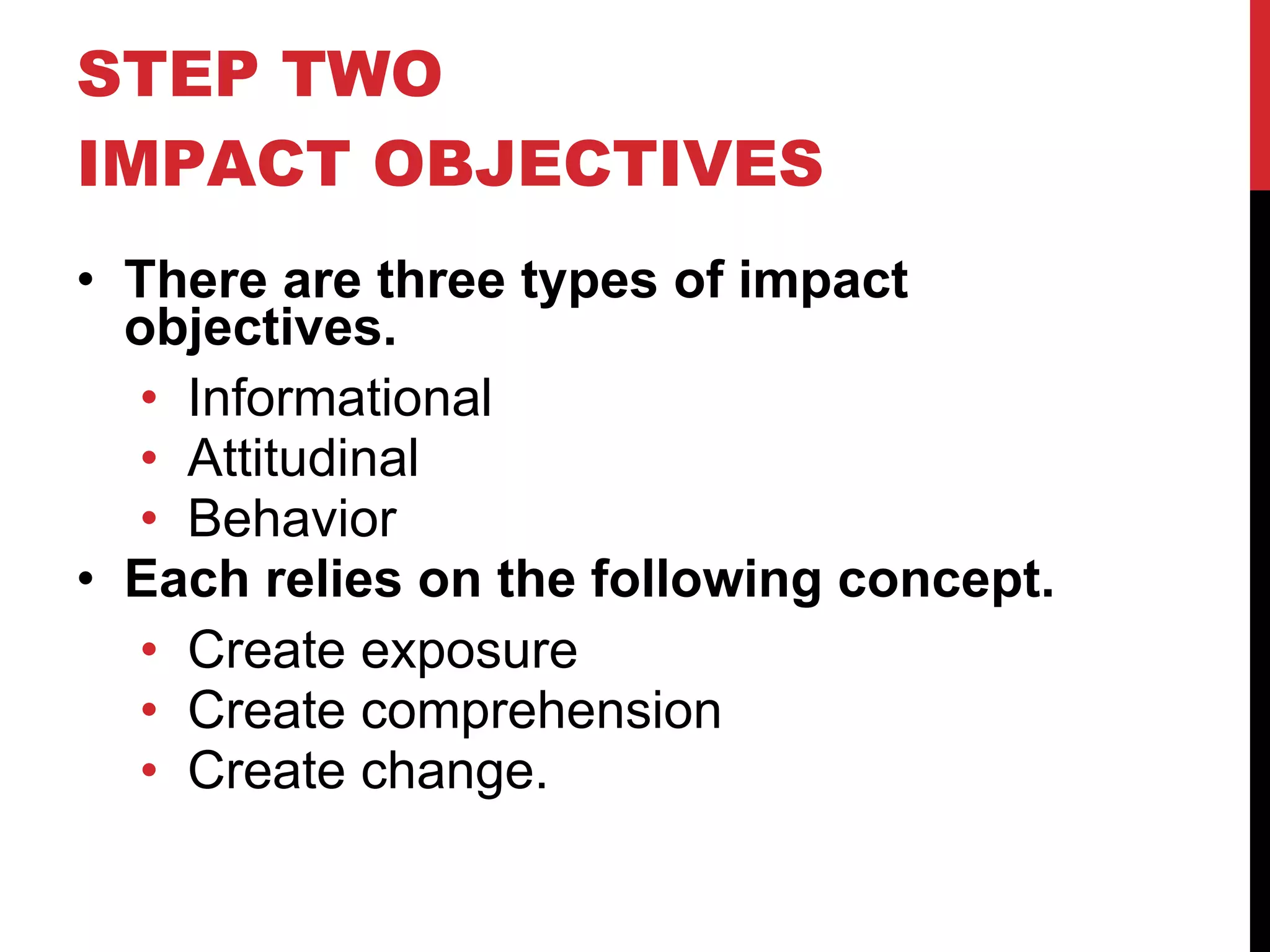 STEP TWO IMPACT OBJECTIVES There are three types of impact objectives. Informational Attitudinal Behavior Each relies on the following concept. Create exposure Create comprehension Create change. 