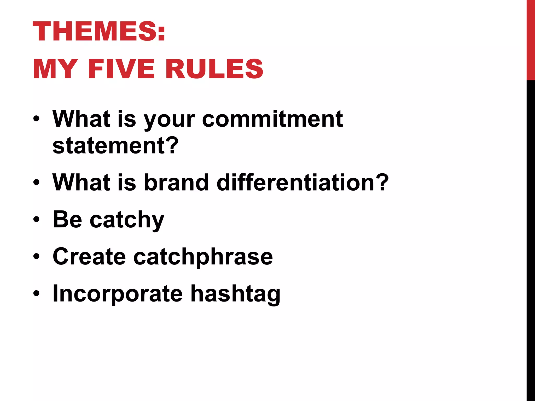 THEMES: MY FIVE RULES What is your commitment statement? What is brand differentiation? Be catchy Create catchphrase Incorporate hashtag 