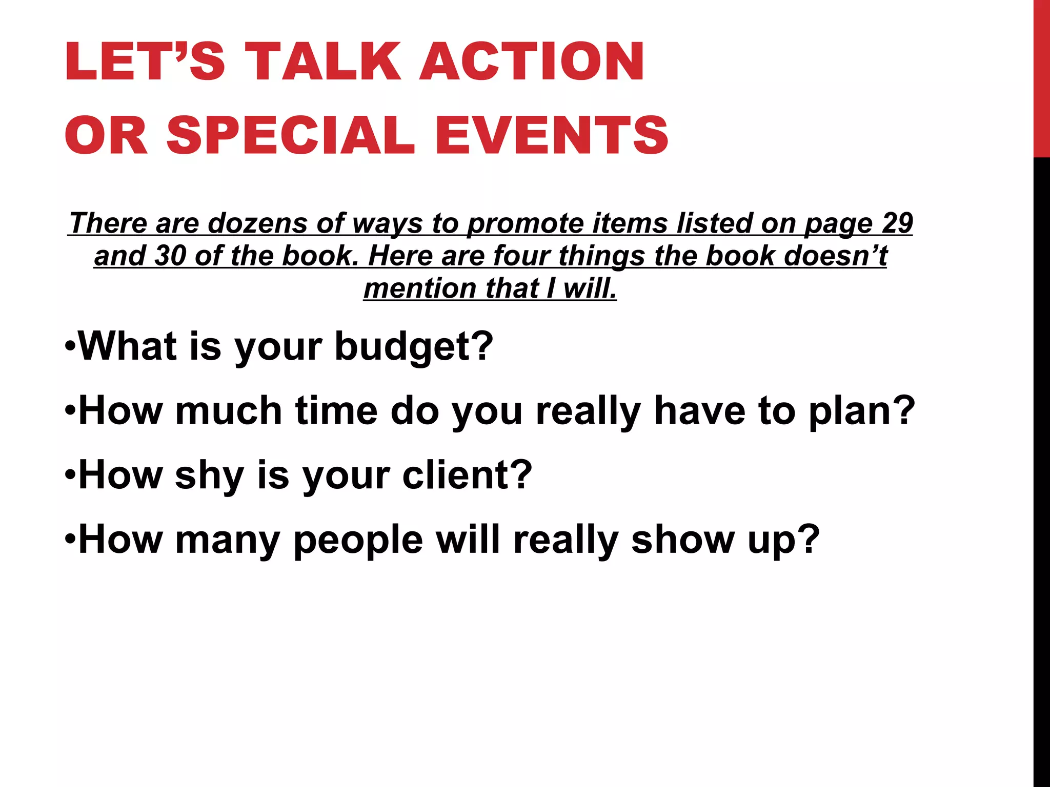 LET’S TALK ACTION OR SPECIAL EVENTS There are dozens of ways to promote items listed on page 29 and 30 of the book. Here are four things the book doesn’t mention that I will. What is your budget? How much time do you really have to plan? How shy is your client? How many people will really show up? 