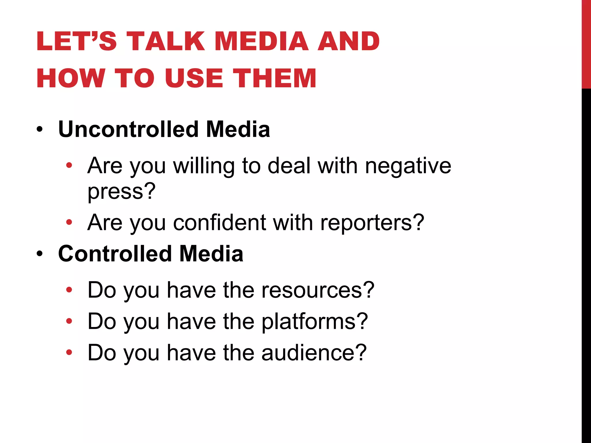 LET’S TALK MEDIA AND HOW TO USE THEM Uncontrolled Media Are you willing to deal with negative press? Are you confident with reporters? Controlled Media Do you have the resources? Do you have the platforms? Do you have the audience? 