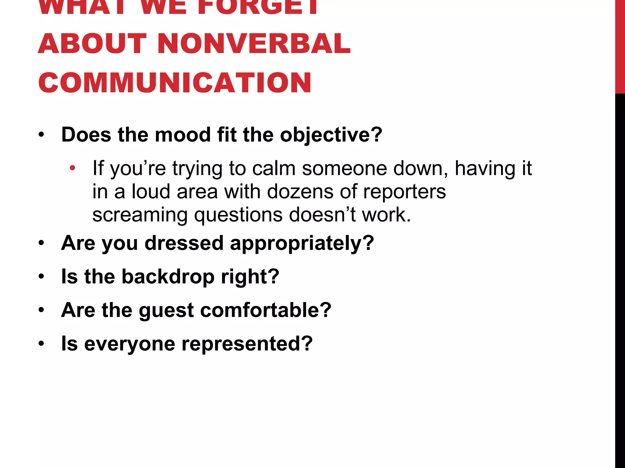 WHAT WE FORGET ABOUT NONVERBAL COMMUNICATION Does the mood fit the objective? If you’re trying to calm someone down, having it in a loud area with dozens of reporters screaming questions doesn’t work. Are you dressed appropriately? Is the backdrop right? Are the guest comfortable? Is everyone represented? 