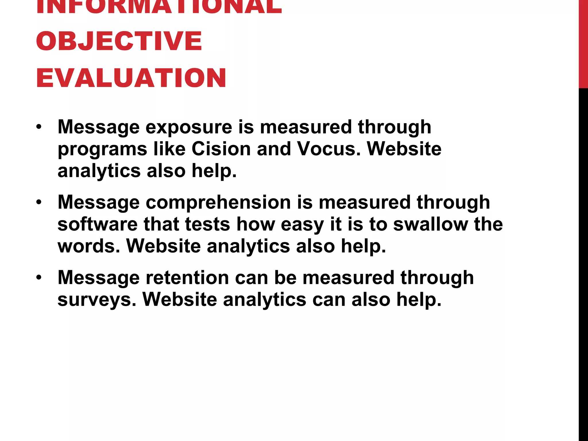LET’S TALK ABOUT INFORMATIONAL OBJECTIVE EVALUATION Message exposure is measured through programs like Cision and Vocus. Website analytics also help. Message comprehension is measured through software that tests how easy it is to swallow the words. Website analytics also help. Message retention can be measured through surveys. Website analytics can also help. 