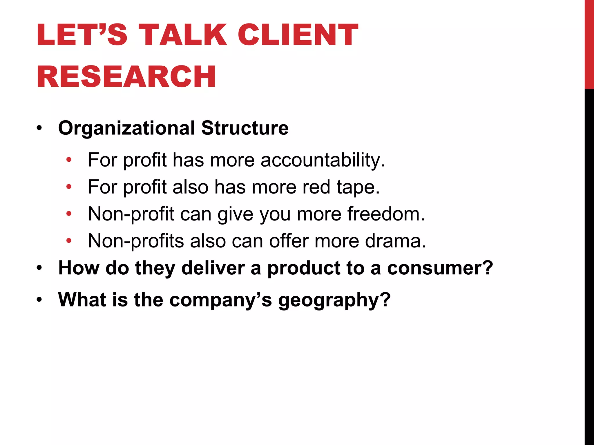 LET’S TALK CLIENT RESEARCH Organizational Structure For profit has more accountability. For profit also has more red tape. Non-profit can give you more freedom. Non-profits also can offer more drama. How do they deliver a product to a consumer? What is the company’s geography? 