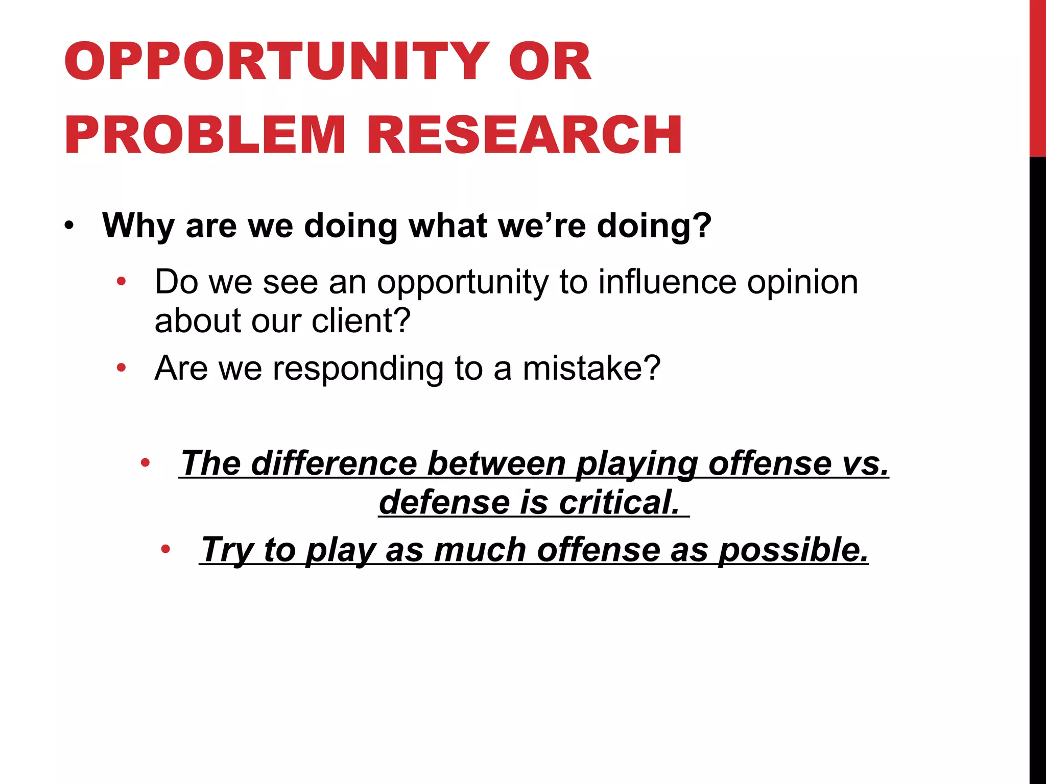 OPPORTUNITY OR PROBLEM RESEARCH  Why are we doing what we’re doing? Do we see an opportunity to influence opinion about our client? Are we responding to a mistake? The difference between playing offense vs. defense is critical.  Try to play as much offense as possible. 