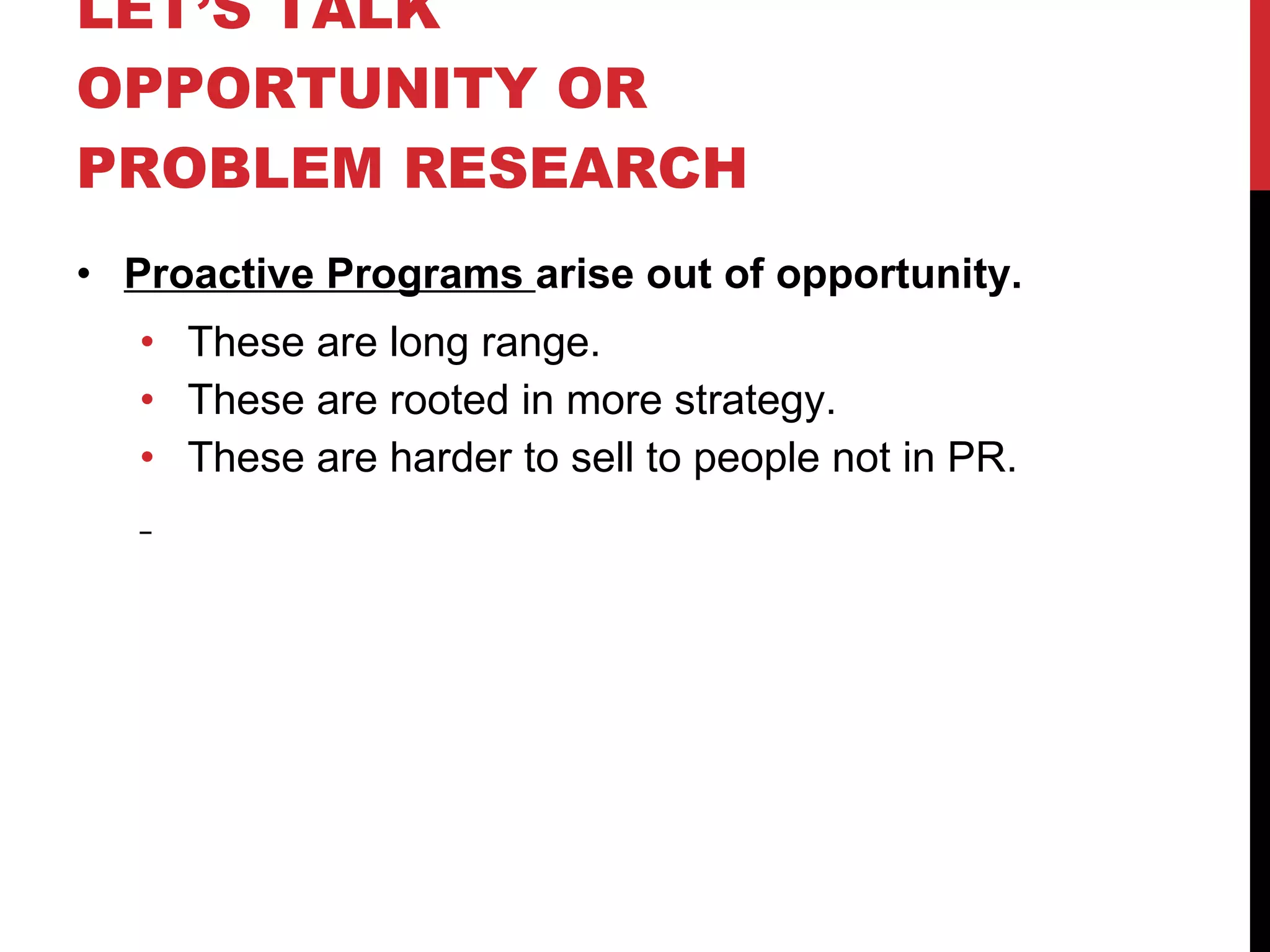 LET’S TALK OPPORTUNITY OR PROBLEM RESEARCH  Proactive Programs  arise out of opportunity. These are long range. These are rooted in more strategy. These are harder to sell to people not in PR. 
