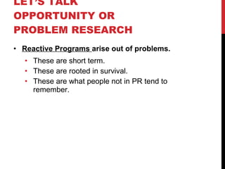LET’S TALK OPPORTUNITY OR PROBLEM RESEARCH  Reactive Programs  arise out of problems. These are short term. These are rooted in survival. These are what people not in PR tend to remember. 