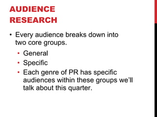 AUDIENCE RESEARCH  Every audience breaks down into  two core groups. General Specific Each genre of PR has specific audiences within these groups we’ll talk about this quarter. 