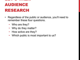 LET’S TALK  AUDIENCE RESEARCH  Regardless of the public or audience, you’ll need to remember these four questions. Who are they? Why do they matter? How active are they? Which public is most important to us? 