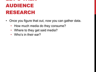 LET’S TALK  AUDIENCE RESEARCH  Once you figure that out, now you can gather data. How much media do they consume? Where to they get said media? Who’s in their ear? 