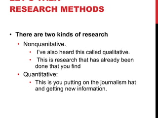 LET’S TALK RESEARCH METHODS There are two kinds of research Nonquanitative. I’ve also heard this called qualitative. This is research that has already been done that you find Quantitative: This is you putting on the journalism hat and getting new information. 